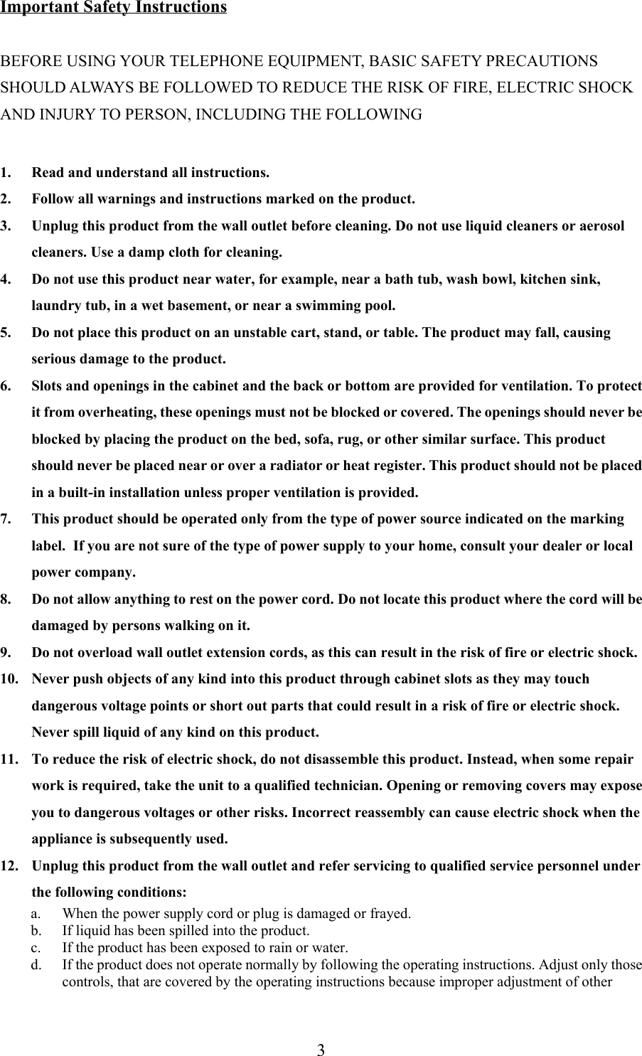 3Important Safety InstructionsBEFORE USING YOUR TELEPHONE EQUIPMENT, BASIC SAFETY PRECAUTIONSSHOULD ALWAYS BE FOLLOWED TO REDUCE THE RISK OF FIRE, ELECTRIC SHOCKAND INJURY TO PERSON, INCLUDING THE FOLLOWING1. Read and understand all instructions.2. Follow all warnings and instructions marked on the product.3. Unplug this product from the wall outlet before cleaning. Do not use liquid cleaners or aerosolcleaners. Use a damp cloth for cleaning.4. Do not use this product near water, for example, near a bath tub, wash bowl, kitchen sink,laundry tub, in a wet basement, or near a swimming pool.5. Do not place this product on an unstable cart, stand, or table. The product may fall, causingserious damage to the product.6. Slots and openings in the cabinet and the back or bottom are provided for ventilation. To protectit from overheating, these openings must not be blocked or covered. The openings should never beblocked by placing the product on the bed, sofa, rug, or other similar surface. This productshould never be placed near or over a radiator or heat register. This product should not be placedin a built-in installation unless proper ventilation is provided.7. This product should be operated only from the type of power source indicated on the markinglabel.  If you are not sure of the type of power supply to your home, consult your dealer or localpower company.8. Do not allow anything to rest on the power cord. Do not locate this product where the cord will bedamaged by persons walking on it.9. Do not overload wall outlet extension cords, as this can result in the risk of fire or electric shock.10. Never push objects of any kind into this product through cabinet slots as they may touchdangerous voltage points or short out parts that could result in a risk of fire or electric shock.Never spill liquid of any kind on this product.11. To reduce the risk of electric shock, do not disassemble this product. Instead, when some repairwork is required, take the unit to a qualified technician. Opening or removing covers may exposeyou to dangerous voltages or other risks. Incorrect reassembly can cause electric shock when theappliance is subsequently used.12. Unplug this product from the wall outlet and refer servicing to qualified service personnel underthe following conditions:a. When the power supply cord or plug is damaged or frayed.b. If liquid has been spilled into the product.c. If the product has been exposed to rain or water.d. If the product does not operate normally by following the operating instructions. Adjust only thosecontrols, that are covered by the operating instructions because improper adjustment of other