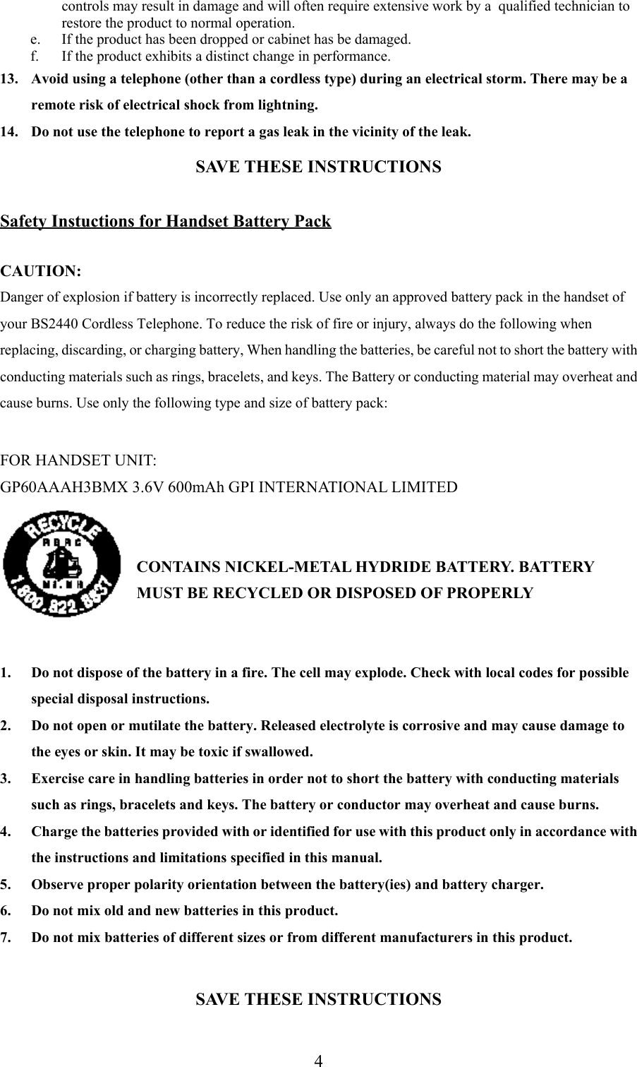 4controls may result in damage and will often require extensive work by a  qualified technician torestore the product to normal operation.e. If the product has been dropped or cabinet has be damaged.f. If the product exhibits a distinct change in performance.13. Avoid using a telephone (other than a cordless type) during an electrical storm. There may be aremote risk of electrical shock from lightning.14. Do not use the telephone to report a gas leak in the vicinity of the leak.SAVE THESE INSTRUCTIONSSafety Instuctions for Handset Battery PackCAUTION:Danger of explosion if battery is incorrectly replaced. Use only an approved battery pack in the handset ofyour BS2440 Cordless Telephone. To reduce the risk of fire or injury, always do the following whenreplacing, discarding, or charging battery, When handling the batteries, be careful not to short the battery withconducting materials such as rings, bracelets, and keys. The Battery or conducting material may overheat andcause burns. Use only the following type and size of battery pack:FOR HANDSET UNIT:GP60AAAH3BMX 3.6V 600mAh GPI INTERNATIONAL LIMITEDCONTAINS NICKEL-METAL HYDRIDE BATTERY. BATTERYMUST BE RECYCLED OR DISPOSED OF PROPERLY1. Do not dispose of the battery in a fire. The cell may explode. Check with local codes for possiblespecial disposal instructions.2. Do not open or mutilate the battery. Released electrolyte is corrosive and may cause damage tothe eyes or skin. It may be toxic if swallowed.3. Exercise care in handling batteries in order not to short the battery with conducting materialssuch as rings, bracelets and keys. The battery or conductor may overheat and cause burns.4. Charge the batteries provided with or identified for use with this product only in accordance withthe instructions and limitations specified in this manual.5. Observe proper polarity orientation between the battery(ies) and battery charger.6. Do not mix old and new batteries in this product.7. Do not mix batteries of different sizes or from different manufacturers in this product.SAVE THESE INSTRUCTIONS