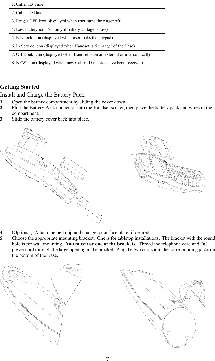 71. Caller ID Time2. Caller ID Date3. Ringer OFF icon (displayed when user turns the ringer off)4. Low battery icon (on only if battery voltage is low)5. Key lock icon (displayed when user locks the keypad)6. In Service icon (displayed when Handset is ‘in range’ of the Base)7. Off Hook icon (displayed when Handset is on an external or intercom call)8. NEW icon (displayed when new Caller ID records have been received)Getting StartedInstall and Charge the Battery Pack1 Open the battery compartment by sliding the cover down.2 Plug the Battery Pack connector into the Handset socket, then place the battery pack and wires in thecompartment.3 Slide the battery cover back into place.4 (Optional)  Attach the belt clip and change color face plate, if desired.5 Choose the appropriate mounting bracket.  One is for tabletop installations.  The bracket with the roundhole is for wall mounting.  You must use one of the brackets.  Thread the telephone cord and DCpower cord through the large opening in the bracket.  Plug the two cords into the corresponding jacks onthe bottom of the Base.