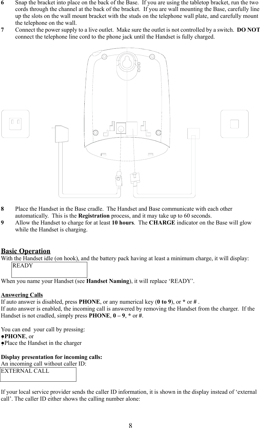 86 Snap the bracket into place on the back of the Base.  If you are using the tabletop bracket, run the twocords through the channel at the back of the bracket.  If you are wall mounting the Base, carefully lineup the slots on the wall mount bracket with the studs on the telephone wall plate, and carefully mountthe telephone on the wall.7 Connect the power supply to a live outlet.  Make sure the outlet is not controlled by a switch.  DO NOTconnect the telephone line cord to the phone jack until the Handset is fully charged.8 Place the Handset in the Base cradle.  The Handset and Base communicate with each otherautomatically.  This is the Registration process, and it may take up to 60 seconds.9 Allow the Handset to charge for at least 10 hours.  The CHARGE indicator on the Base will glowwhile the Handset is charging.Basic OperationWith the Handset idle (on hook), and the battery pack having at least a minimum charge, it will display:READYWhen you name your Handset (see Handset Naming), it will replace ‘READY’.Answering CallsIf auto answer is disabled, press PHONE, or any numerical key (0 to 9), or * or # .If auto answer is enabled, the incoming call is answered by removing the Handset from the charger.  If theHandset is not cradled, simply press PHONE, 0 – 9, * or #.You can end  your call by pressing:●PHONE, or●Place the Handset in the chargerDisplay presentation for incoming calls:An incoming call without caller ID:EXTERNAL CALLIf your local service provider sends the caller ID information, it is shown in the display instead of ‘externalcall’. The caller ID either shows the calling number alone: