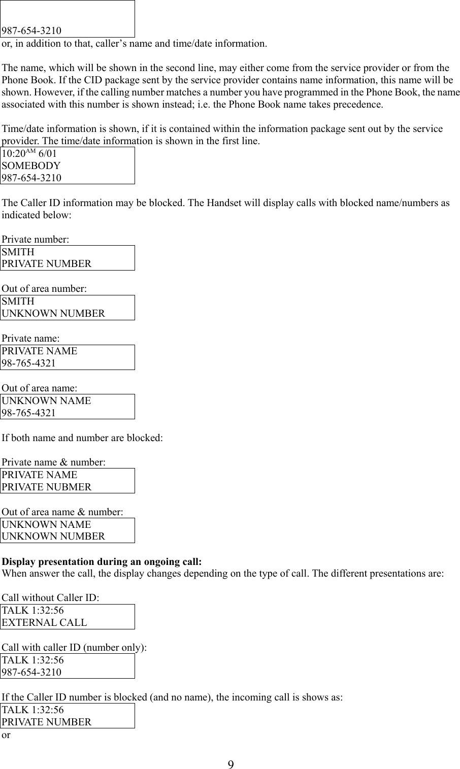 9987-654-3210or, in addition to that, caller’s name and time/date information.The name, which will be shown in the second line, may either come from the service provider or from thePhone Book. If the CID package sent by the service provider contains name information, this name will beshown. However, if the calling number matches a number you have programmed in the Phone Book, the nameassociated with this number is shown instead; i.e. the Phone Book name takes precedence.Time/date information is shown, if it is contained within the information package sent out by the serviceprovider. The time/date information is shown in the first line.10:20AM 6/01SOMEBODY987-654-3210The Caller ID information may be blocked. The Handset will display calls with blocked name/numbers asindicated below:Private number:SMITHPRIVATE NUMBEROut of area number:SMITHUNKNOWN NUMBERPrivate name:PRIVATE NAME98-765-4321Out of area name:UNKNOWN NAME98-765-4321If both name and number are blocked:Private name &amp; number:PRIVATE NAMEPRIVATE NUBMEROut of area name &amp; number:UNKNOWN NAMEUNKNOWN NUMBERDisplay presentation during an ongoing call:When answer the call, the display changes depending on the type of call. The different presentations are:Call without Caller ID:TALK 1:32:56EXTERNAL CALLCall with caller ID (number only):TALK 1:32:56987-654-3210If the Caller ID number is blocked (and no name), the incoming call is shows as:TALK 1:32:56PRIVATE NUMBERor