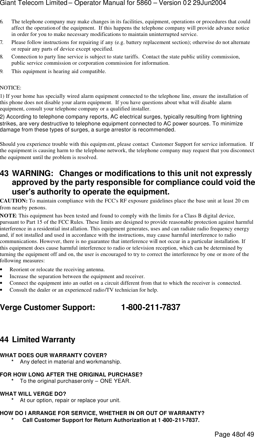 Giant Telecom Limited – Operator Manual for 5860 – Version 02 29Jun2004 Page 48of 49 6.  The telephone company may make changes in its facilities, equipment, operations or procedures that could affect the operation of the equipment.  If this happens the telephone company will provide advance notice in order for you to make necessary modifications to maintain uninterrupted service. 7.  Please follow instructions for repairing if any (e.g. battery replacement section); otherwise do not alternate or repair any parts of device except specified. 8.  Connection to party line service is subject to state tariffs.  Contact the state public utility commission, public service commission or corporation commission for information. 9.  This equipment is hearing aid compatible.  NOTICE:   1) If your home has specially wired alarm equipment connected to the telephone line, ensure the installation of this phone does not disable your alarm equipment.  If you have questions about what will disable  alarm equipment, consult your telephone company or a qualified installer. 2) According to telephone company reports, AC electrical surges, typically resulting from lightning strikes, are very destructive to telephone equipment connected to AC power sources. To minimize damage from these types of surges, a surge arrestor is recommended.  Should you experience trouble with this equipm ent, please contact  Customer Support for service information.  If the equipment is causing harm to the telephone network, the telephone company may request that you disconnect the equipment until the problem is resolved. 43 WARNING:   Changes or modifications to this unit not expressly approved by the party responsible for compliance could void the user&apos;s authority to operate the equipment. CAUTION: To maintain compliance with the FCC&apos;s RF exposure guidelines place the base unit at least 20 cm from nearby persons. NOTE: This equipment has been tested and found to comply with the limits for a Class B digital device, pursuant to Part 15 of the FCC Rules. These limits are designed to provide reasonable protection against harmful interference in a residential inst allation. This equipment generates, uses and can radiate radio frequency energy and, if not installed and used in accordance with the instructions, may cause harmful interference to radio communications. However, there is no guarantee that interference will not occur in a particular installation. If this equipment does cause harmful interference to radio or television reception, which can be determined by turning the equipment off and on, the user is encouraged to try to correct the interference by one or more of the following measures:  • Reorient or relocate the receiving antenna. • Increase the separation between the equipment and receiver. • Connect the equipment into an outlet on a circuit different from that to which the receiver is  connected. • Consult the dealer or an experienced radio/TV technician for help.  Verge Customer Support:    1-800-211-7837   44 Limited Warranty  WHAT DOES OUR WARRANTY COVER? * Any defect in material and workmanship.  FOR HOW LONG AFTER THE ORIGINAL PURCHASE? * To the original purchaser only – ONE YEAR.  WHAT WILL VERGE DO? * At our option, repair or replace your unit.  HOW DO I ARRANGE FOR SERVICE, WHETHER IN OR OUT OF WARRANTY? *      Call Customer Support for Return Authorization at 1 -800-211-7837. 