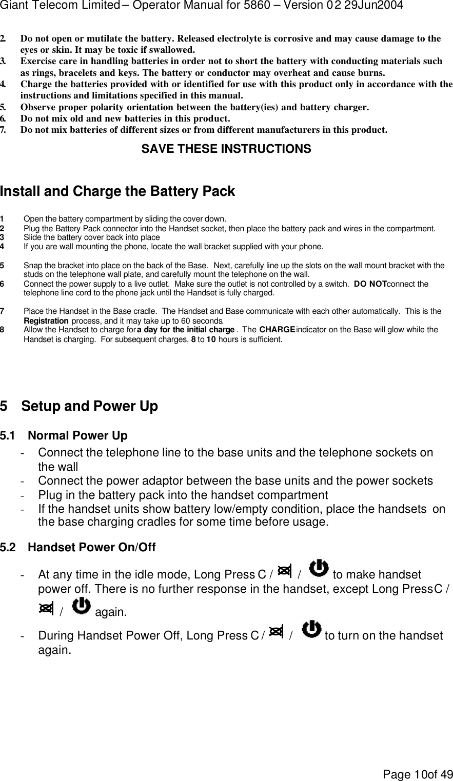 Giant Telecom Limited – Operator Manual for 5860 – Version 02 29Jun2004 Page 10of 49 2.  Do not open or mutilate the battery. Released electrolyte is corrosive and may cause damage to the eyes or skin. It may be toxic if swallowed. 3.  Exercise care in handling batteries in order not to short the battery with conducting materials such as rings, bracelets and keys. The battery or conductor may overheat and cause burns. 4.  Charge the batteries provided with or identified for use with this product only in accordance with the instructions and limitations specified in this manual. 5.  Observe proper polarity orientation between the battery(ies) and battery charger. 6.  Do not mix old and new batteries in this product. 7.  Do not mix batteries of different sizes or from different manufacturers in this product. SAVE THESE INSTRUCTIONS   Install and Charge the Battery Pack  1 Open the battery compartment by sliding the cover down. 2 Plug the Battery Pack connector into the Handset socket, then place the battery pack and wires in the compartment. 3 Slide the battery cover back into place 4 If you are wall mounting the phone, locate the wall bracket supplied with your phone.   5 Snap the bracket into place on the back of the Base.  Next, carefully line up the slots on the wall mount bracket with the studs on the telephone wall plate, and carefully mount the telephone on the wall. 6 Connect the power supply to a live outlet.  Make sure the outlet is not controlled by a switch.  DO NOT connect the telephone line cord to the phone jack until the Handset is fully charged.  7 Place the Handset in the Base cradle.  The Handset and Base communicate with each other automatically.  This is the Registration process, and it may take up to 60 seconds. 8 Allow the Handset to charge for a day for the initial charge .  The CHARGE indicator on the Base will glow while the Handset is charging.  For subsequent charges, 8 to 10 hours is sufficient.    5 Setup and Power Up 5.1 Normal Power Up - Connect the telephone line to the base units and the telephone sockets on the wall - Connect the power adaptor between the base units and the power sockets - Plug in the battery pack into the handset compartment - If the handset units show battery low/empty condition, place the handsets  on the base charging cradles for some time before usage. 5.2 Handset Power On/Off - At any time in the idle mode, Long Press C /    /    to make handset power off. There is no further response in the handset, except Long Press C /   /    again. - During Handset Power Off, Long Press C /    /    to turn on the handset again.  