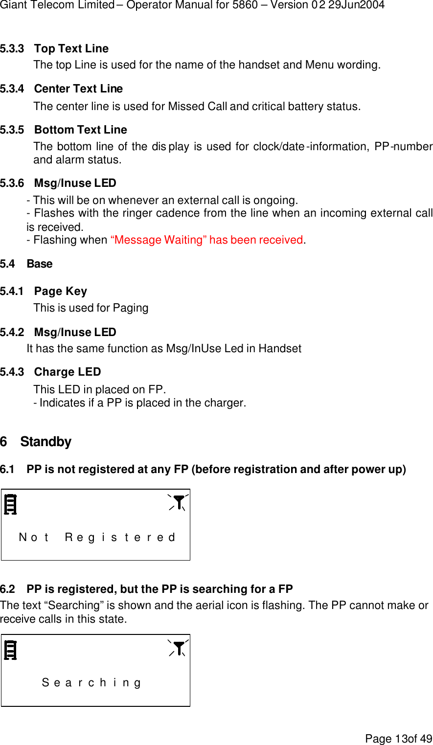 Giant Telecom Limited – Operator Manual for 5860 – Version 02 29Jun2004 Page 13of 49 5.3.3 Top Text Line The top Line is used for the name of the handset and Menu wording. 5.3.4 Center Text Line The center line is used for Missed Call and critical battery status. 5.3.5 Bottom Text Line The bottom line of the dis play is used for clock/date-information, PP-number and alarm status. 5.3.6 Msg/Inuse LED - This will be on whenever an external call is ongoing. - Flashes with the ringer cadence from the line when an incoming external call is received. - Flashing when “Message Waiting” has been received. 5.4 Base  5.4.1 Page Key This is used for Paging 5.4.2 Msg/Inuse LED It has the same function as Msg/InUse Led in Handset 5.4.3 Charge LED This LED in placed on FP. - Indicates if a PP is placed in the charger.  6 Standby 6.1 PP is not registered at any FP (before registration and after power up)                     N o t  R e g i s t e r e d                   6.2 PP is registered, but the PP is searching for a FP The text “Searching” is shown and the aerial icon is flashing. The PP cannot make or receive calls in this state.                       S e a r c h i n g                      