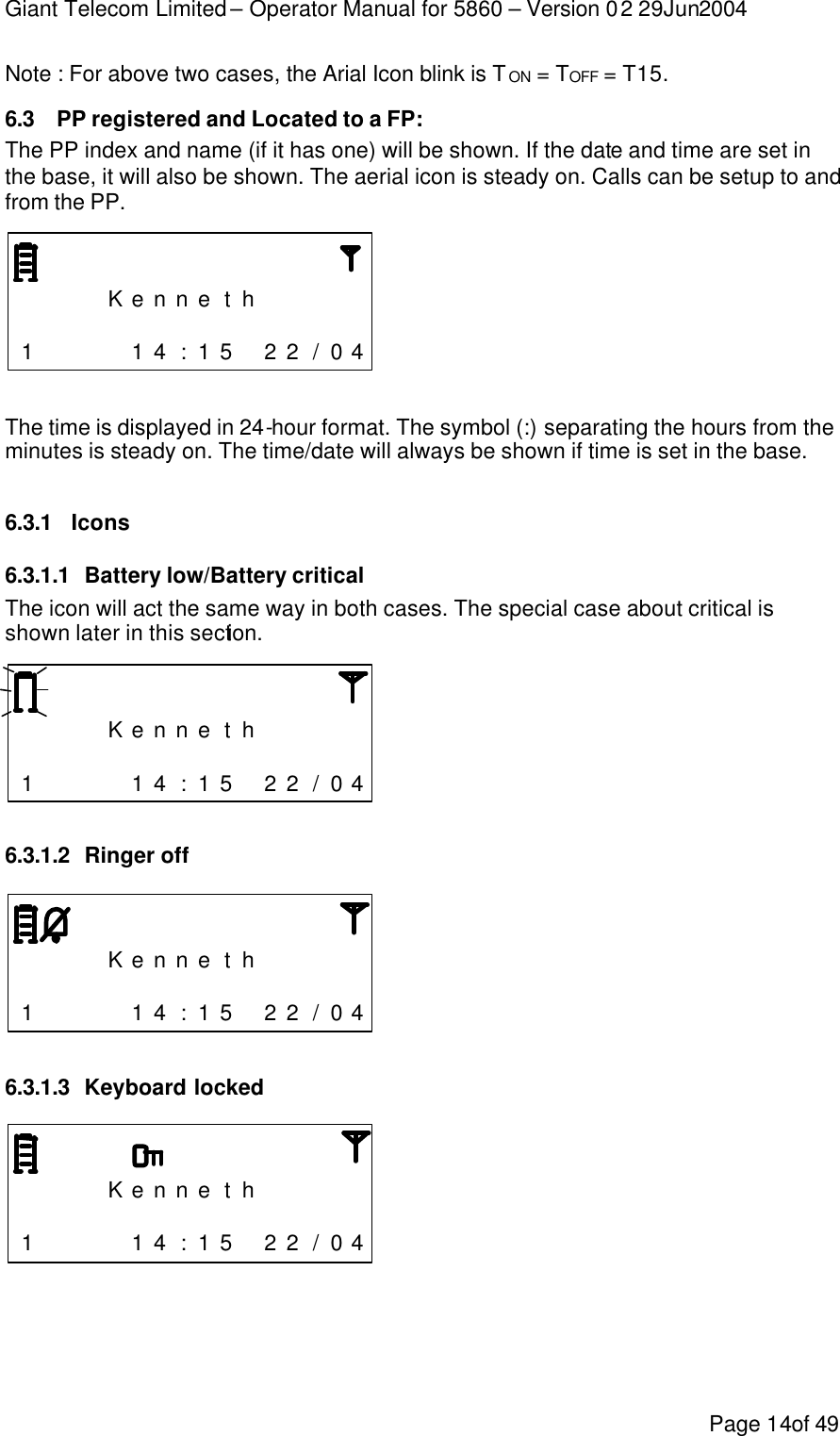 Giant Telecom Limited – Operator Manual for 5860 – Version 02 29Jun2004 Page 14of 49 Note : For above two cases, the Arial Icon blink is TON = TOFF = T15. 6.3 PP registered and Located to a FP: The PP index and name (if it has one) will be shown. If the date and time are set in the base, it will also be shown. The aerial icon is steady on. Calls can be setup to and from the PP.        K e n n e t h                      1     1 4 : 1 5  2 2 / 0 4  The time is displayed in 24-hour format. The symbol (:) separating the hours from the minutes is steady on. The time/date will always be shown if time is set in the base.  6.3.1 Icons 6.3.1.1 Battery low/Battery critical The icon will act the same way in both cases. The special case about critical is shown later in this section.        K e n n e t h                      1     1 4 : 1 5  2 2 / 0 4  6.3.1.2 Ringer off        K e n n e t h                      1     1 4 : 1 5  2 2 / 0 4  6.3.1.3 Keyboard locked        K e n n e t h                      1     1 4 : 1 5  2 2 / 0 4  