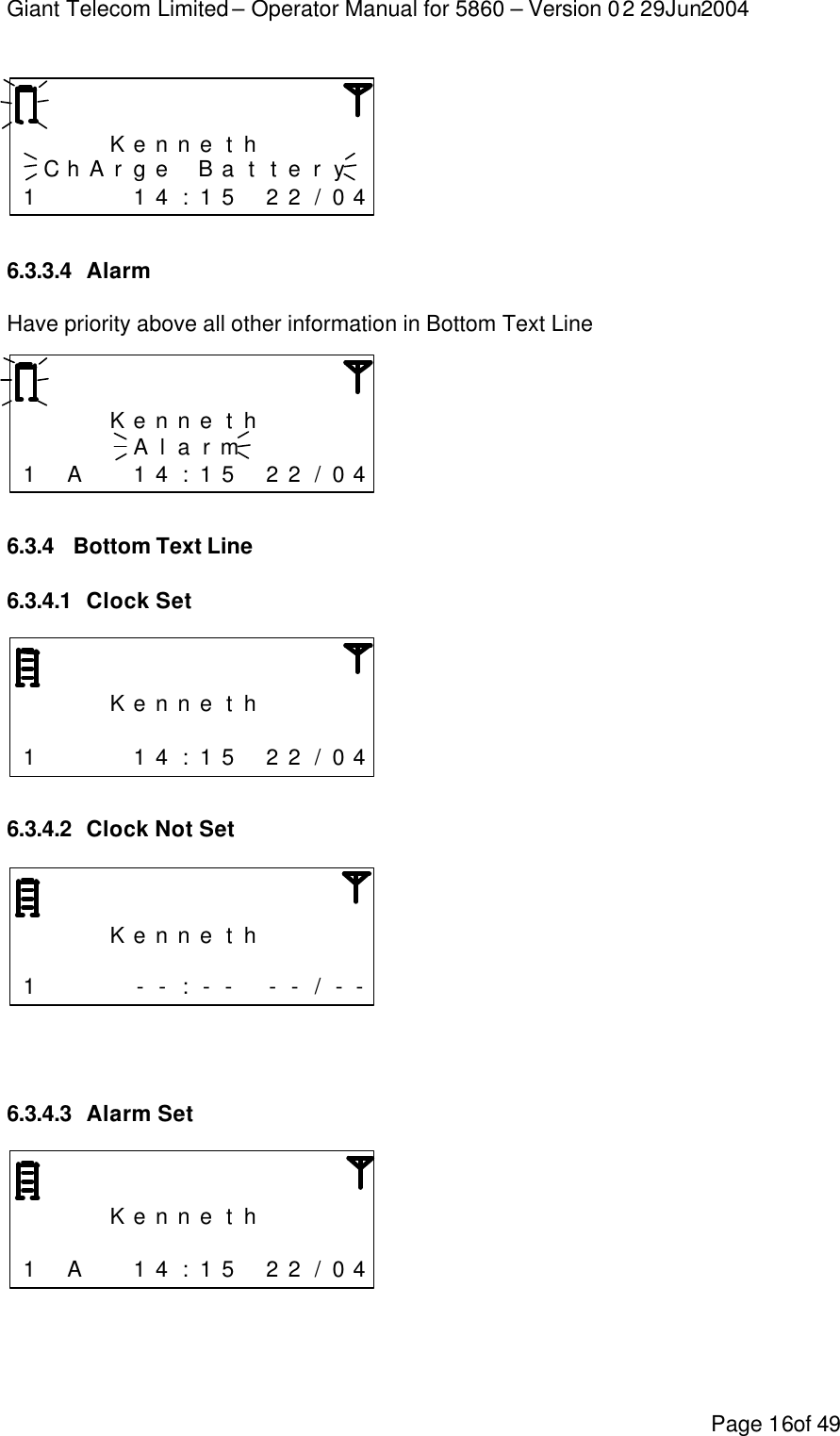 Giant Telecom Limited – Operator Manual for 5860 – Version 02 29Jun2004 Page 16of 49        K e n n e t h       C h A r g e  B a t t e r y  1     1 4 : 1 5  2 2 / 0 4  6.3.3.4 Alarm Have priority above all other information in Bottom Text Line        K e n n e t h           A l a r m      1  A   1 4 : 1 5  2 2 / 0 4  6.3.4 Bottom Text Line 6.3.4.1 Clock Set        K e n n e t h                      1     1 4 : 1 5  2 2 / 0 4  6.3.4.2 Clock Not Set        K e n n e t h                      1     - - : - -  - - / - -   6.3.4.3 Alarm Set        K e n n e t h                      1  A   1 4 : 1 5  2 2 / 0 4   