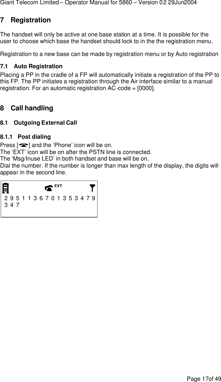 Giant Telecom Limited – Operator Manual for 5860 – Version 02 29Jun2004 Page 17of 49 7 Registration The handset will only be active at one base station at a time. It is possible for the user to choose which base the handset should lock to in the the registration menu. Registration to a new base can be made by registration menu or by Auto registration 7.1 Auto Registration Placing a PP in the cradle of a FP will automatically initiate a registration of the PP to this FP. The PP initiates a registration through the Air interface similar to a manual registration. For an automatic registration AC-code = [0000].  8 Call handling 8.1 Outgoing External Call 8.1.1 Post dialing Press [ ] and the ‘Phone’ icon will be on. The ‘EXT’ icon will be on after the PSTN line is connected.  The ‘Msg/Inuse LED’ in both handset and base will be on. Dial the number. If the number is longer than max length of the display, the digits will appear in the second line.    2 9 5 1 1 3 6 7 0 1 3 5 3 4 7 9 3 4 7                               EXT 