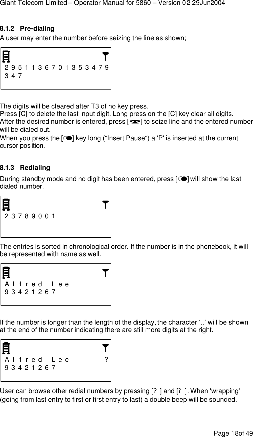 Giant Telecom Limited – Operator Manual for 5860 – Version 02 29Jun2004 Page 18of 49 8.1.2 Pre-dialing A user may enter the number before seizing the line as shown;    2 9 5 1 1 3 6 7 0 1 3 5 3 4 7 9 3 4 7                                The digits will be cleared after T3 of no key press. Press [C] to delete the last input digit. Long press on the [C] key clear all digits. After the desired number is entered, press [ ] to seize line and the entered number will be dialed out. When you press the [ ] key long (“Insert Pause“) a &apos;P&apos; is inserted at the current cursor position.  8.1.3 Redialing During standby mode and no digit has been entered, press [ ] will show the last dialed number.      2 3 7 8 9 0 0 1                                          The entries is sorted in chronological order. If the number is in the phonebook, it will be represented with name as well.    A l f r e d  L e e       9 3 4 2 1 2 6 7                           If the number is longer than the length of the display, the character ‘..’ will be shown at the end of the number indicating there are still more digits at the right.    A l f r e d  L e e      ? 9 3 4 2 1 2 6 7                          User can browse other redial numbers by pressing [?] and [?]. When &apos;wrapping&apos; (going from last entry to first or first entry to last) a double beep will be sounded.  