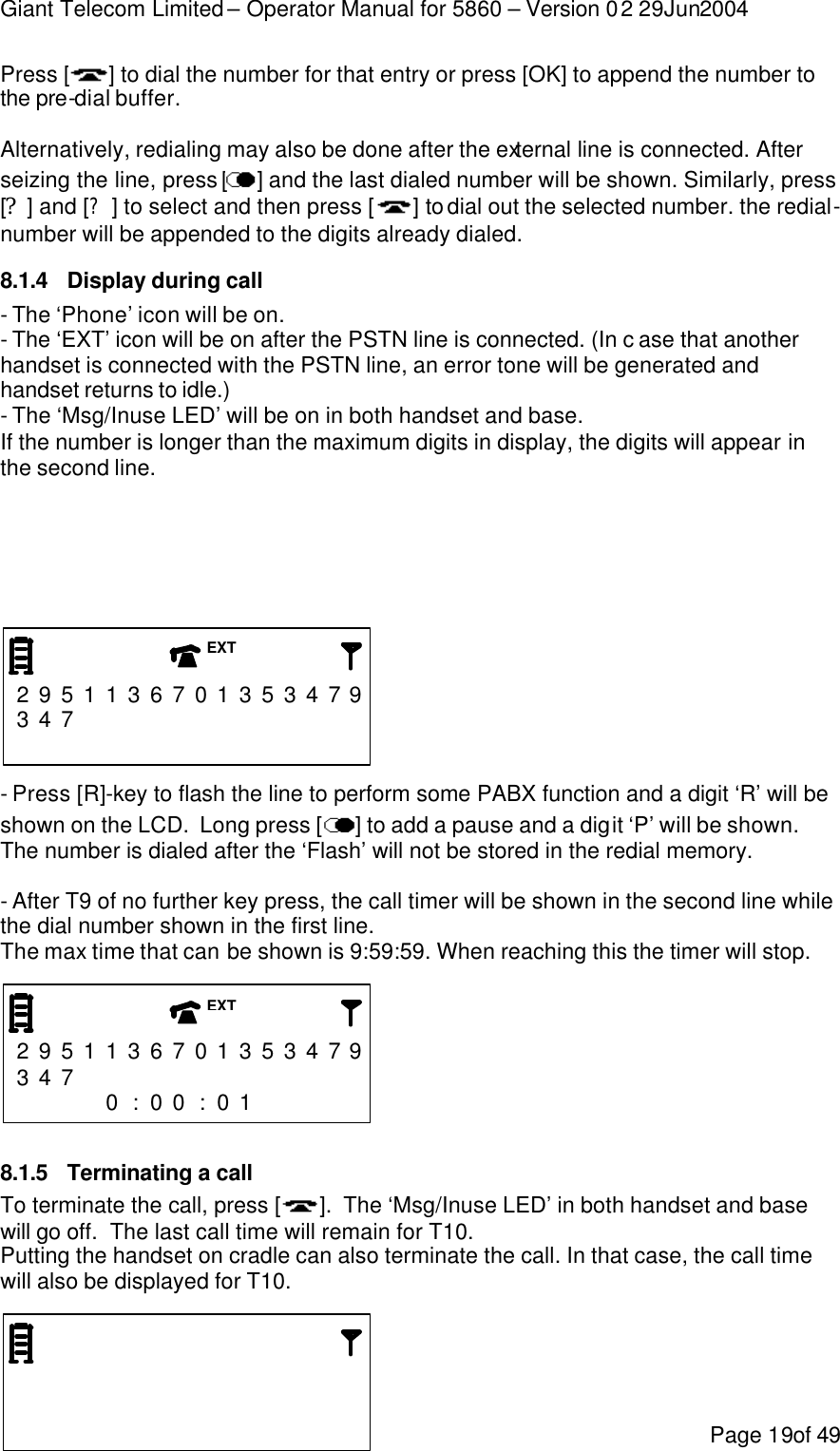 Giant Telecom Limited – Operator Manual for 5860 – Version 02 29Jun2004 Page 19of 49 Press [ ] to dial the number for that entry or press [OK] to append the number to the pre-dial buffer.  Alternatively, redialing may also be done after the external line is connected. After seizing the line, press [ ] and the last dialed number will be shown. Similarly, press [?] and [?] to select and then press [ ] to dial out the selected number. the redial-number will be appended to the digits already dialed. 8.1.4 Display during call - The ‘Phone’ icon will be on. - The ‘EXT’ icon will be on after the PSTN line is connected. (In c ase that another handset is connected with the PSTN line, an error tone will be generated and handset returns to idle.) - The ‘Msg/Inuse LED’ will be on in both handset and base. If the number is longer than the maximum digits in display, the digits will appear in the second line.         2 9 5 1 1 3 6 7 0 1 3 5 3 4 7 9 3 4 7                               - Press [R]-key to flash the line to perform some PABX function and a digit ‘R’ will be shown on the LCD.  Long press [ ] to add a pause and a digit ‘P’ will be shown.  The number is dialed after the ‘Flash’ will not be stored in the redial memory.  - After T9 of no further key press, the call timer will be shown in the second line while the dial number shown in the first line. The max time that can be shown is 9:59:59. When reaching this the timer will stop.    2 9 5 1 1 3 6 7 0 1 3 5 3 4 7 9 3 4 7                  0 : 0 0 : 0 1       8.1.5 Terminating a call To terminate the call, press [ ].  The ‘Msg/Inuse LED’ in both handset and base will go off.  The last call time will remain for T10. Putting the handset on cradle can also terminate the call. In that case, the call time will also be displayed for T10.                     EXT EXT 