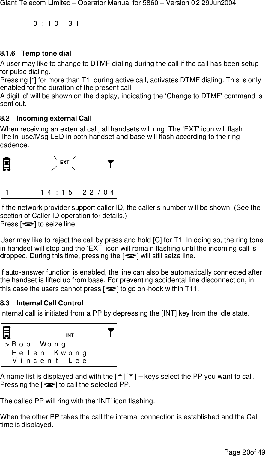 Giant Telecom Limited – Operator Manual for 5860 – Version 02 29Jun2004 Page 20of 49     0 : 1 0 : 3 1                       8.1.6 Temp tone dial A user may like to change to DTMF dialing during the call if the call has been setup for pulse dialing.   Pressing [*] for more than T1, during active call, activates DTMF dialing. This is only enabled for the duration of the present call. A digit ‘d’ will be shown on the display, indicating the ‘Change to DTMF’ command is sent out. 8.2 Incoming external Call When receiving an external call, all handsets will ring. The ‘EXT’ icon will flash. The In -use/Msg LED in both handset and base will flash according to the ring cadence.                                    1     1 4 : 1 5  2 2 / 0 4  If the network provider support caller ID, the caller’s number will be shown. (See the section of Caller ID operation for details.) Press [ ] to seize line.   User may like to reject the call by press and hold [C] for T1. In doing so, the ring tone in handset will stop and the ‘EXT’ icon will remain flashing until the incoming call is dropped. During this time, pressing the [ ] will still seize line.  If auto-answer function is enabled, the line can also be automatically connected after the handset is lifted up from base. For preventing accidental line disconnection, in this case the users cannot press [ ] to go on-hook within T11. 8.3 Internal Call Control Internal call is initiated from a PP by depressing the [INT] key from the idle state.    &gt; B o b  Wo n g         H e l e n  K w o n g      V i n c e n t  L e e      A name list is displayed and with the [5][6] – keys select the PP you want to call. Pressing the [] to call the selected PP.  The called PP will ring with the ‘INT’ icon flashing.  When the other PP takes the call the internal connection is established and the Call time is displayed.  EXT INT 