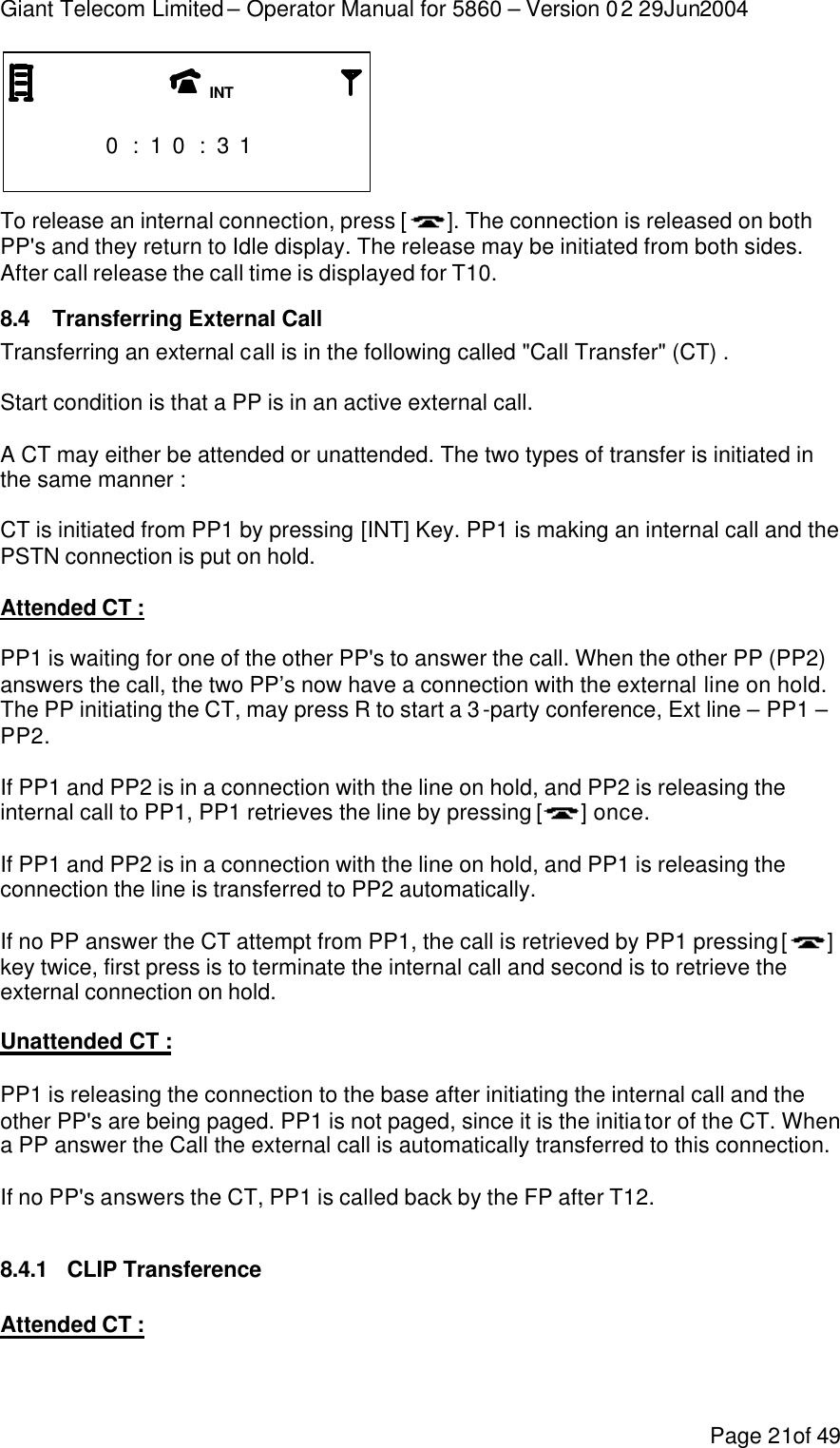 Giant Telecom Limited – Operator Manual for 5860 – Version 02 29Jun2004 Page 21of 49                       0 : 1 0 : 3 1                       To release an internal connection, press [ ]. The connection is released on both PP&apos;s and they return to Idle display. The release may be initiated from both sides. After call release the call time is displayed for T10. 8.4 Transferring External Call Transferring an external call is in the following called &quot;Call Transfer&quot; (CT) .  Start condition is that a PP is in an active external call.  A CT may either be attended or unattended. The two types of transfer is initiated in the same manner :  CT is initiated from PP1 by pressing [INT] Key. PP1 is making an internal call and the PSTN connection is put on hold.   Attended CT :  PP1 is waiting for one of the other PP&apos;s to answer the call. When the other PP (PP2) answers the call, the two PP’s now have a connection with the external line on hold. The PP initiating the CT, may press R to start a 3-party conference, Ext line – PP1 – PP2.  If PP1 and PP2 is in a connection with the line on hold, and PP2 is releasing the internal call to PP1, PP1 retrieves the line by pressing [] once.  If PP1 and PP2 is in a connection with the line on hold, and PP1 is releasing the connection the line is transferred to PP2 automatically.  If no PP answer the CT attempt from PP1, the call is retrieved by PP1 pressing [ ] key twice, first press is to terminate the internal call and second is to retrieve the external connection on hold.  Unattended CT :  PP1 is releasing the connection to the base after initiating the internal call and the other PP&apos;s are being paged. PP1 is not paged, since it is the initiator of the CT. When a PP answer the Call the external call is automatically transferred to this connection.  If no PP&apos;s answers the CT, PP1 is called back by the FP after T12.  8.4.1 CLIP Transference  Attended CT :  INT 