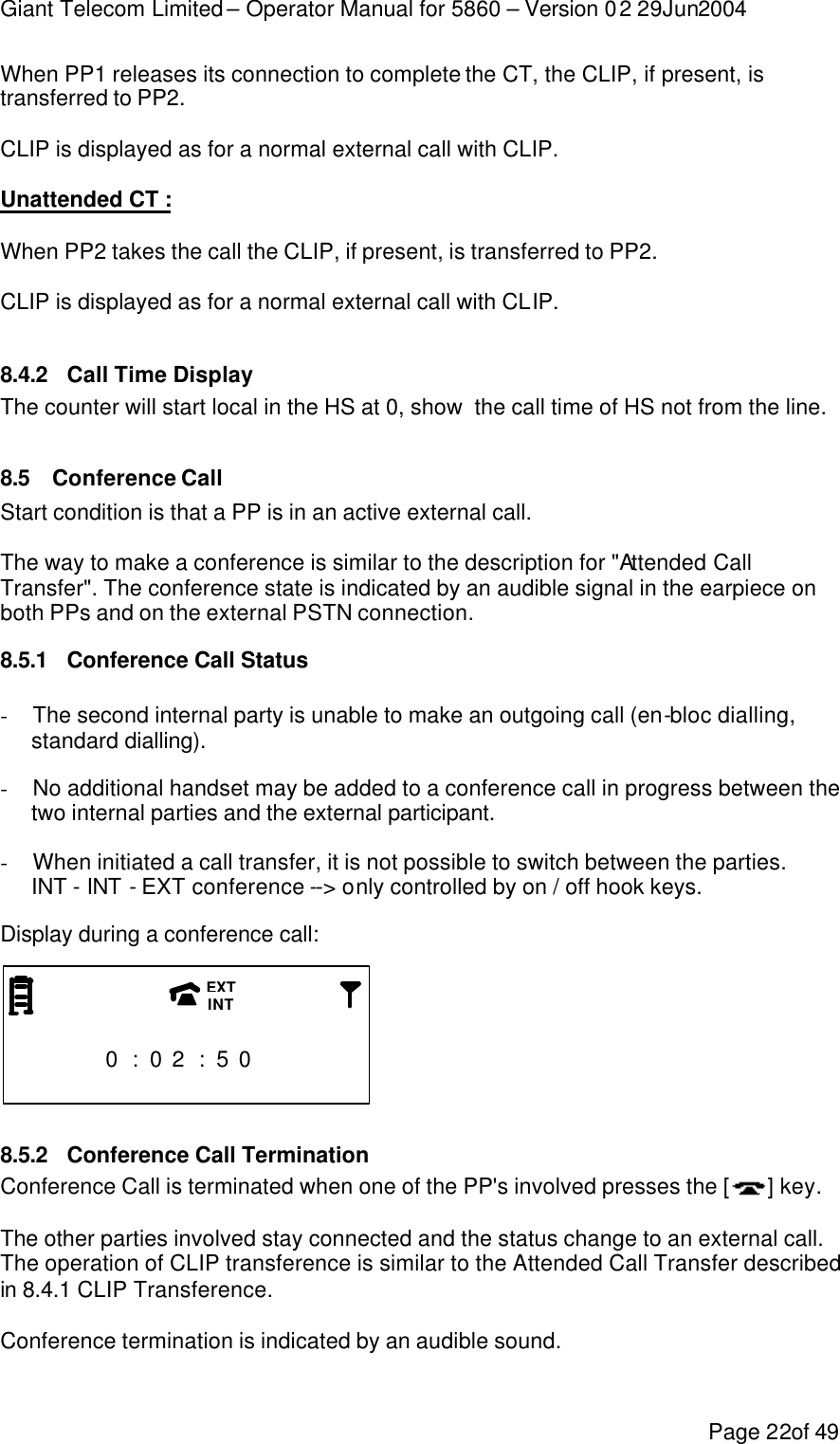 Giant Telecom Limited – Operator Manual for 5860 – Version 02 29Jun2004 Page 22of 49 When PP1 releases its connection to complete the CT, the CLIP, if present, is transferred to PP2.  CLIP is displayed as for a normal external call with CLIP.  Unattended CT :  When PP2 takes the call the CLIP, if present, is transferred to PP2.  CLIP is displayed as for a normal external call with CLIP.  8.4.2 Call Time Display The counter will start local in the HS at 0, show  the call time of HS not from the line.  8.5 Conference Call Start condition is that a PP is in an active external call.  The way to make a conference is similar to the description for &quot;Attended Call Transfer&quot;. The conference state is indicated by an audible signal in the earpiece on both PPs and on the external PSTN connection. 8.5.1 Conference Call Status - The second internal party is unable to make an outgoing call (en-bloc dialling, standard dialling). - No additional handset may be added to a conference call in progress between the two internal parties and the external participant. - When initiated a call transfer, it is not possible to switch between the parties. INT - INT - EXT conference --&gt; only controlled by on / off hook keys. Display during a conference call:                        0 : 0 2 : 5 0                       8.5.2 Conference Call Termination Conference Call is terminated when one of the PP&apos;s involved presses the [] key.  The other parties involved stay connected and the status change to an external call. The operation of CLIP transference is similar to the Attended Call Transfer described in 8.4.1 CLIP Transference.  Conference termination is indicated by an audible sound. EXT INT 