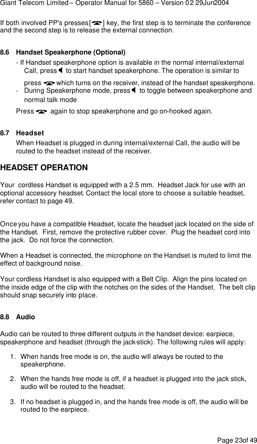 Giant Telecom Limited – Operator Manual for 5860 – Version 02 29Jun2004 Page 23of 49 If both involved PP&apos;s presses [] key, the first step is to terminate the conference and the second step is to release the external connection.  8.6 Handset Speakerphone (Optional) - If Handset speakerphone option is available in the normal internal/external Call, press X to start handset speakerphone. The operation is similar to press  which turns on the receiver, instead of the handset speakerphone. - During Speakerphone mode, press X to toggle between speakerphone and normal talk mode Press   again to stop speakerphone and go on-hooked again.  8.7 Headset When Headset is plugged in during internal/external Call, the audio will be routed to the headset instead of the receiver.  HEADSET OPERATION  Your  cordless Handset is equipped with a 2.5 mm.  Headset Jack for use with an optional accessory headset. Contact the local store to choose a suitable headset, refer contact to page 49.   Once you have a compatible Headset, locate the headset jack located on the side of the Handset.  First, remove the protective rubber cover.  Plug the headset cord into the jack.  Do not force the connection.  When a Headset is connected, the microphone on the Handset is muted to limit the effect of background noise.  Your cordless Handset is also equipped with a Belt Clip.  Align the pins located on the inside edge of the clip with the notches on the sides of the Handset.  The belt clip should snap securely into place.  8.8 Audio Audio can be routed to three different outputs in the handset device: earpiece, speakerphone and headset (through the jack-stick). The following rules will apply: 1. When hands free mode is on, the audio will always be routed to the speakerphone. 2. When the hands free mode is off, if a headset is plugged into the jack stick, audio will be routed to the headset. 3. If no headset is plugged in, and the hands free mode is off, the audio will be routed to the earpiece. 