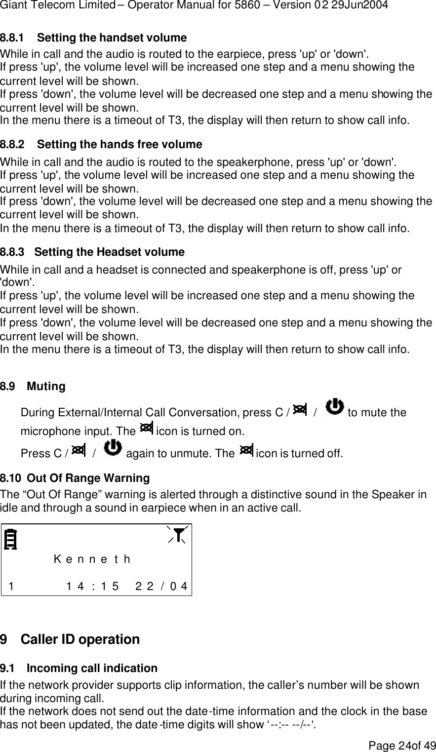 Giant Telecom Limited – Operator Manual for 5860 – Version 02 29Jun2004 Page 24of 49 8.8.1  Setting the handset volume While in call and the audio is routed to the earpiece, press &apos;up&apos; or &apos;down&apos;. If press &apos;up&apos;, the volume level will be increased one step and a menu showing the current level will be shown. If press &apos;down&apos;, the volume level will be decreased one step and a menu showing the current level will be shown. In the menu there is a timeout of T3, the display will then return to show call info. 8.8.2  Setting the hands free volume While in call and the audio is routed to the speakerphone, press &apos;up&apos; or &apos;down&apos;. If press &apos;up&apos;, the volume level will be increased one step and a menu showing the current level will be shown. If press &apos;down&apos;, the volume level will be decreased one step and a menu showing the current level will be shown. In the menu there is a timeout of T3, the display will then return to show call info. 8.8.3 Setting the Headset volume While in call and a headset is connected and speakerphone is off, press &apos;up&apos; or &apos;down&apos;. If press &apos;up&apos;, the volume level will be increased one step and a menu showing the current level will be shown. If press &apos;down&apos;, the volume level will be decreased one step and a menu showing the current level will be shown. In the menu there is a timeout of T3, the display will then return to show call info.  8.9 Muting During External/Internal Call Conversation, press C /    /    to mute the microphone input. The   icon is turned on. Press C /    /    again to unmute. The   icon is turned off. 8.10 Out Of Range Warning The “Out Of Range” warning is alerted through a distinctive sound in the Speaker in idle and through a sound in earpiece when in an active call.         K e n n e t h                      1     1 4 : 1 5  2 2 / 0 4   9 Caller ID operation 9.1 Incoming call indication If the network provider supports clip information, the caller’s number will be shown during incoming call. If the network does not send out the date-time information and the clock in the base has not been updated, the date-time digits will show ‘--:-- --/--‘. 