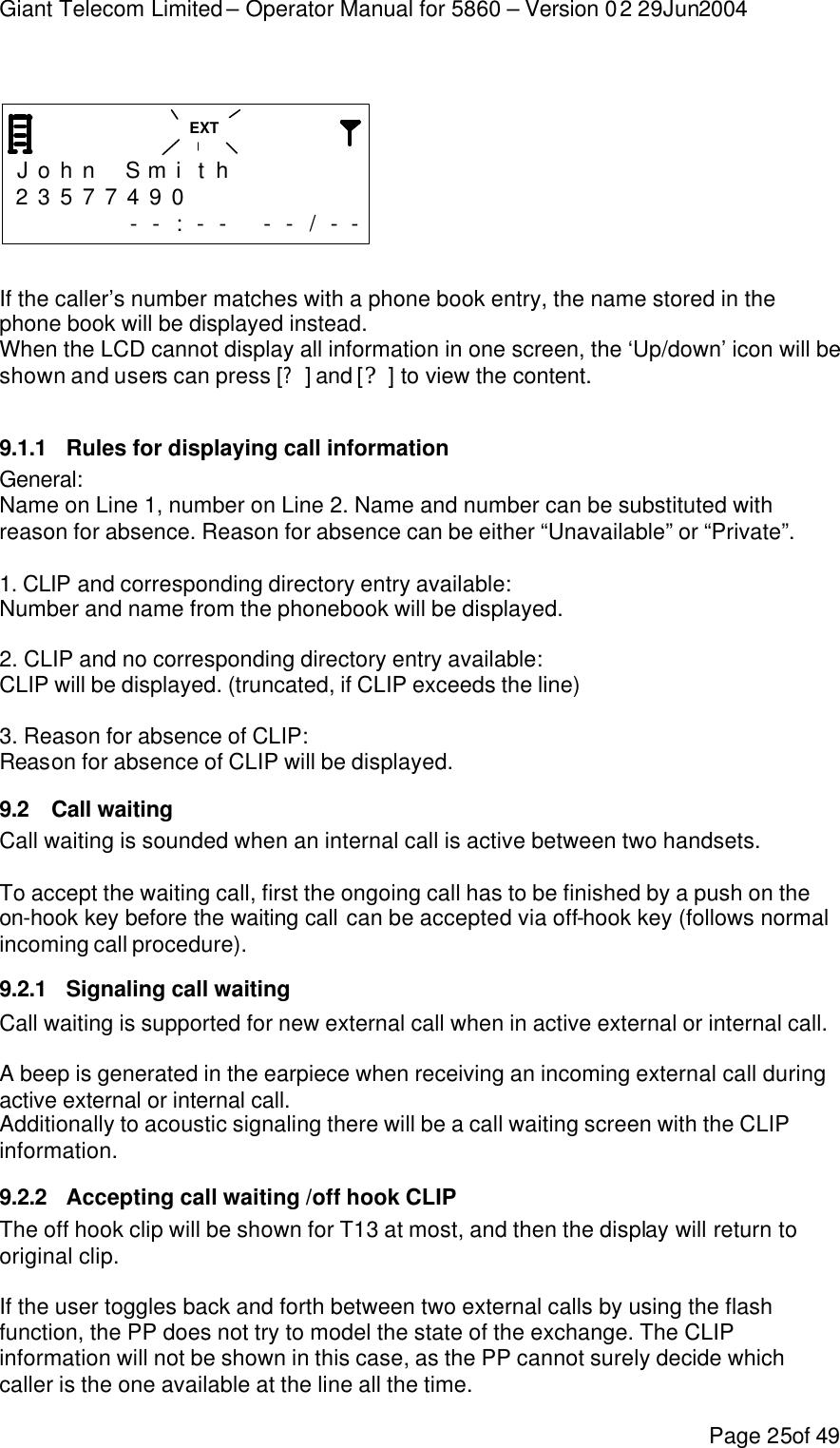 Giant Telecom Limited – Operator Manual for 5860 – Version 02 29Jun2004 Page 25of 49     J o h n  S mi t h       2 3 5 7 7 4 9 0              - - : - -  - - / - -   If the caller’s number matches with a phone book entry, the name stored in the phone book will be displayed instead. When the LCD cannot display all information in one screen, the ‘Up/down’ icon will be shown and users can press [?] and [?] to view the content.  9.1.1 Rules for displaying call information General: Name on Line 1, number on Line 2. Name and number can be substituted with reason for absence. Reason for absence can be either “Unavailable” or “Private”.  1. CLIP and corresponding directory entry available: Number and name from the phonebook will be displayed.  2. CLIP and no corresponding directory entry available: CLIP will be displayed. (truncated, if CLIP exceeds the line)   3. Reason for absence of CLIP: Reason for absence of CLIP will be displayed. 9.2 Call waiting Call waiting is sounded when an internal call is active between two handsets.  To accept the waiting call, first the ongoing call has to be finished by a push on the on-hook key before the waiting call can be accepted via off-hook key (follows normal incoming call procedure). 9.2.1 Signaling call waiting Call waiting is supported for new external call when in active external or internal call.  A beep is generated in the earpiece when receiving an incoming external call during active external or internal call.  Additionally to acoustic signaling there will be a call waiting screen with the CLIP information. 9.2.2 Accepting call waiting /off hook CLIP The off hook clip will be shown for T13 at most, and then the display will return to original clip.  If the user toggles back and forth between two external calls by using the flash function, the PP does not try to model the state of the exchange. The CLIP information will not be shown in this case, as the PP cannot surely decide which caller is the one available at the line all the time. EXT 