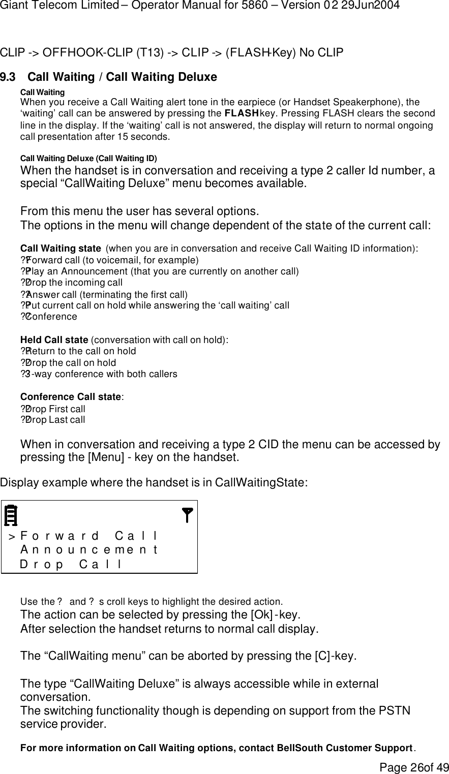 Giant Telecom Limited – Operator Manual for 5860 – Version 02 29Jun2004 Page 26of 49  CLIP -&gt; OFFHOOK-CLIP (T13) -&gt; CLIP -&gt; (FLASH-Key) No CLIP 9.3 Call Waiting / Call Waiting Deluxe Call Waiting When you receive a Call Waiting alert tone in the earpiece (or Handset Speakerphone), the ‘waiting’ call can be answered by pressing the FLASH key. Pressing FLASH clears the second line in the display. If the ‘waiting’ call is not answered, the display will return to normal ongoing call presentation after 15 seconds.  Call Waiting Deluxe (Call Waiting ID) When the handset is in conversation and receiving a type 2 caller Id number, a special “CallWaiting Deluxe” menu becomes available.  From this menu the user has several options. The options in the menu will change dependent of the state of the current call:  Call Waiting state  (when you are in conversation and receive Call Waiting ID information): ??Forward call (to voicemail, for example) ??Play an Announcement (that you are currently on another call) ??Drop the incoming call ??Answer call (terminating the first call) ??Put current call on hold while answering the ‘call waiting’ call ??Conference  Held Call state (conversation with call on hold): ??Return to the call on hold ??Drop the call on hold ??3 -way conference with both callers  Conference Call state: ??Drop First call ??Drop Last call  When in conversation and receiving a type 2 CID the menu can be accessed by pressing the [Menu] - key on the handset.  Display example where the handset is in CallWaitingState:    &gt; F o r w a r d  C a l l      A n n o u n c e me n t     D r o p  C a l l         Use the ? and ? scroll keys to highlight the desired action. The action can be selected by pressing the [Ok] -key. After selection the handset returns to normal call display.  The “CallWaiting menu” can be aborted by pressing the [C]-key.  The type “CallWaiting Deluxe” is always accessible while in external conversation. The switching functionality though is depending on support from the PSTN service provider.  For more information on Call Waiting options, contact BellSouth Customer Support. 