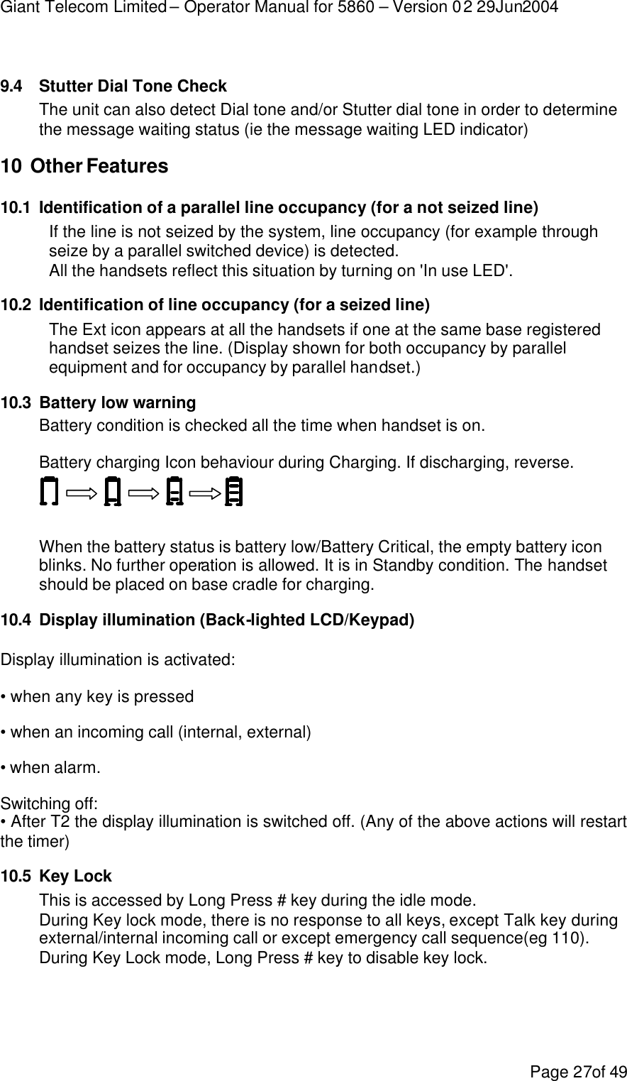 Giant Telecom Limited – Operator Manual for 5860 – Version 02 29Jun2004 Page 27of 49  9.4 Stutter Dial Tone Check The unit can also detect Dial tone and/or Stutter dial tone in order to determine the message waiting status (ie the message waiting LED indicator) 10 Other Features 10.1 Identification of a parallel line occupancy (for a not seized line) If the line is not seized by the system, line occupancy (for example through seize by a parallel switched device) is detected.  All the handsets reflect this situation by turning on &apos;In use LED&apos;. 10.2 Identification of line occupancy (for a seized line) The Ext icon appears at all the handsets if one at the same base registered handset seizes the line. (Display shown for both occupancy by parallel equipment and for occupancy by parallel handset.) 10.3 Battery low warning Battery condition is checked all the time when handset is on. Battery charging Icon behaviour during Charging. If discharging, reverse.     When the battery status is battery low/Battery Critical, the empty battery icon blinks. No further operation is allowed. It is in Standby condition. The handset should be placed on base cradle for charging. 10.4 Display illumination (Back-lighted LCD/Keypad) Display illumination is activated: • when any key is pressed • when an incoming call (internal, external) • when alarm. Switching off: • After T2 the display illumination is switched off. (Any of the above actions will restart the timer) 10.5 Key Lock This is accessed by Long Press # key during the idle mode. During Key lock mode, there is no response to all keys, except Talk key during external/internal incoming call or except emergency call sequence(eg 110). During Key Lock mode, Long Press # key to disable key lock. 