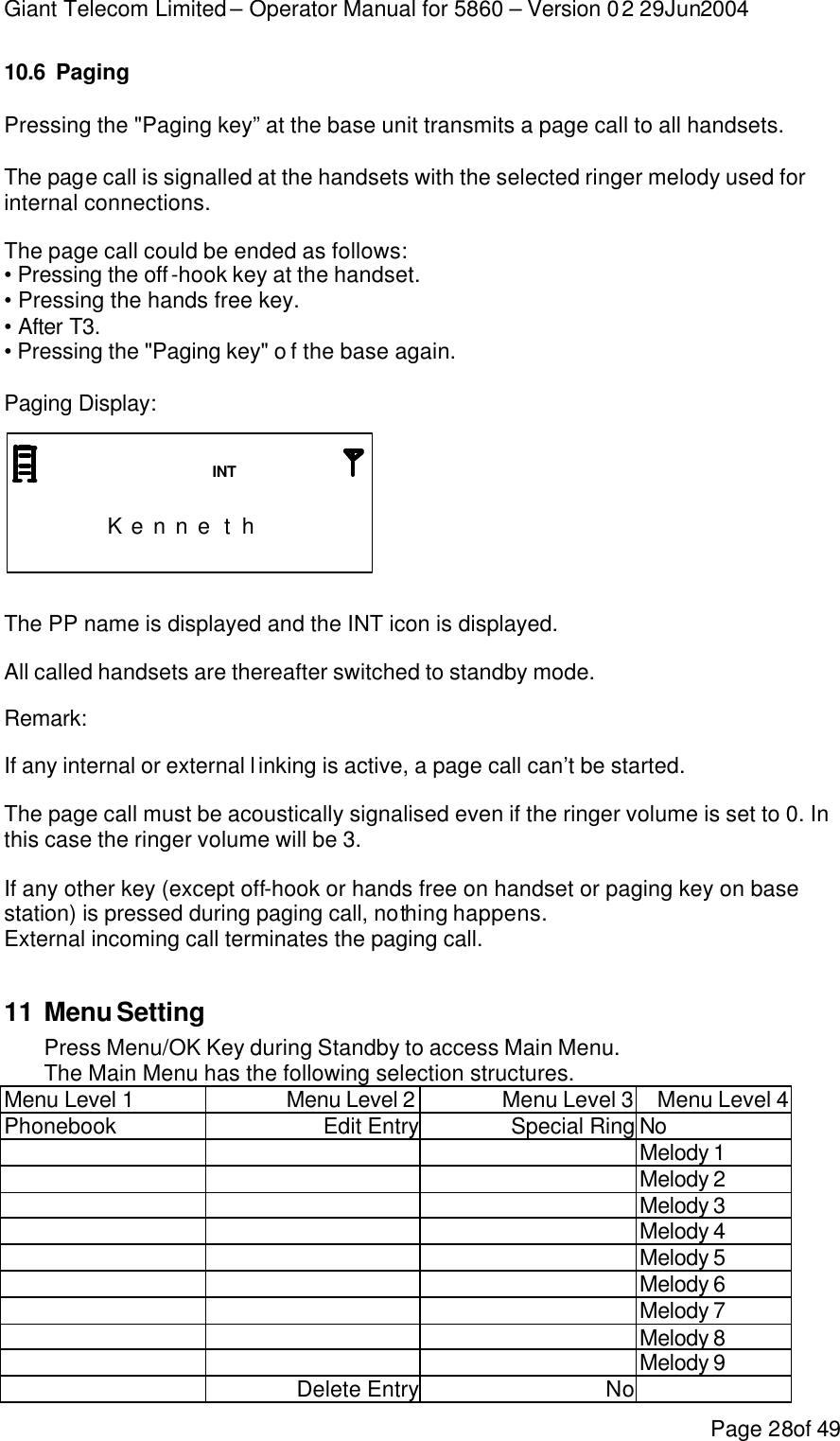 Giant Telecom Limited – Operator Manual for 5860 – Version 02 29Jun2004 Page 28of 49 10.6 Paging Pressing the &quot;Paging key” at the base unit transmits a page call to all handsets.  The page call is signalled at the handsets with the selected ringer melody used for internal connections. The page call could be ended as follows: • Pressing the off-hook key at the handset. • Pressing the hands free key. • After T3. • Pressing the &quot;Paging key&quot; o f the base again.  Paging Display:                        K e n n e t h                       The PP name is displayed and the INT icon is displayed. All called handsets are thereafter switched to standby mode. Remark:  If any internal or external linking is active, a page call can’t be started. The page call must be acoustically signalised even if the ringer volume is set to 0. In this case the ringer volume will be 3. If any other key (except off-hook or hands free on handset or paging key on base station) is pressed during paging call, nothing happens. External incoming call terminates the paging call.  11 Menu Setting Press Menu/OK Key during Standby to access Main Menu. The Main Menu has the following selection structures. Menu Level 1 Menu Level 2 Menu Level 3 Menu Level 4 Phonebook Edit Entry Special Ring No    Melody 1    Melody 2   Melody 3   Melody 4   Melody 5   Melody 6   Melody 7   Melody 8   Melody 9  Delete Entry No  INT 