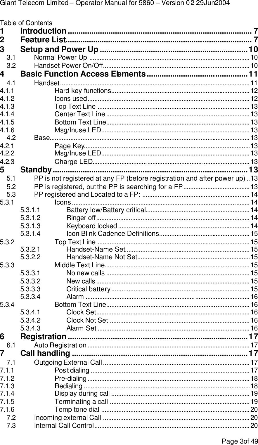 Giant Telecom Limited – Operator Manual for 5860 – Version 02 29Jun2004 Page 3of 49 Table of Contents  1 Introduction ...................................................................................... 7 2 Feature List....................................................................................... 7 3 Setup and Power Up .....................................................................10 3.1 Normal Power Up ..............................................................................................10 3.2 Handset Power On/Off......................................................................................10 4 Basic Function Access Elements...............................................11 4.1 Handset...............................................................................................................11 4.1.1 Hard key functions.................................................................................12 4.1.2 Icons used...............................................................................................12 4.1.3 Top Text Line .........................................................................................13 4.1.4 Center Text Line....................................................................................13 4.1.5 Bottom Text Line....................................................................................13 4.1.6 Msg/Inuse LED.......................................................................................13 4.2 Base.....................................................................................................................13 4.2.1 Page Key.................................................................................................13 4.2.2 Msg/Inuse LED.......................................................................................13 4.2.3 Charge LED............................................................................................13 5 Standby...........................................................................................13 5.1 PP is not registered at any FP (before registration and after power up) ..13 5.2 PP is registered, but the PP is searching for a FP.......................................13 5.3 PP registered and Located to a FP: ...............................................................14 5.3.1 Icons........................................................................................................14 5.3.1.1 Battery low/Battery critical.............................................................14 5.3.1.2 Ringer off..........................................................................................14 5.3.1.3 Keyboard locked.............................................................................14 5.3.1.4 Icon Blink Cadence Definitions.....................................................15 5.3.2 Top Text Line .........................................................................................15 5.3.2.1 Handset-Name Set.........................................................................15 5.3.2.2 Handset-Name Not Set..................................................................15 5.3.3 Middle Text Line.....................................................................................15 5.3.3.1 No new calls ....................................................................................15 5.3.3.2 New calls..........................................................................................15 5.3.3.3 Critical battery.................................................................................15 5.3.3.4 Alarm ................................................................................................16 5.3.4 Bottom Text Line....................................................................................16 5.3.4.1 Clock Set..........................................................................................16 5.3.4.2 Clock Not Set ..................................................................................16 5.3.4.3 Alarm Set.........................................................................................16 6 Registration ....................................................................................17 6.1 Auto Registration...............................................................................................17 7 Call handling ..................................................................................17 7.1 Outgoing External Call......................................................................................17 7.1.1 Post dialing .............................................................................................17 7.1.2 Pre-dialing...............................................................................................18 7.1.3 Redialing .................................................................................................18 7.1.4 Display during call .................................................................................19 7.1.5 Terminating a call ..................................................................................19 7.1.6 Temp tone dial .......................................................................................20 7.2 Incoming external Call ......................................................................................20 7.3 Internal Call Control...........................................................................................20 