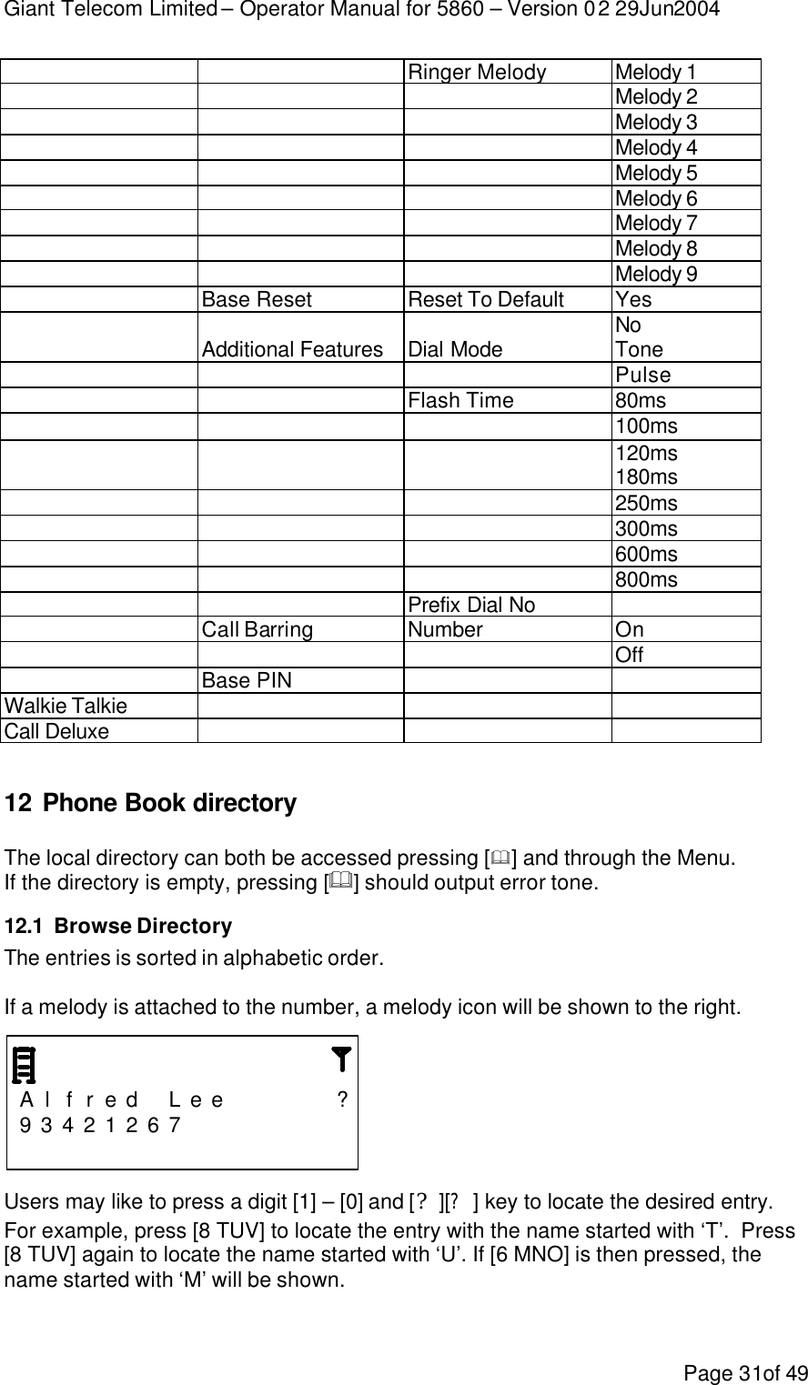 Giant Telecom Limited – Operator Manual for 5860 – Version 02 29Jun2004 Page 31of 49  Ringer Melody Melody 1   Melody 2   Melody 3   Melody 4   Melody 5   Melody 6   Melody 7   Melody 8   Melody 9 Base Reset Reset To Default Yes   No Additional Features Dial Mode Tone   Pulse  Flash Time 80ms   100ms   120ms   180ms   250ms   300ms   600ms   800ms  Prefix Dial No  Call Barring Number On   Off Base PIN   Walkie Talkie    Call Deluxe     12 Phone Book directory  The local directory can both be accessed pressing [&amp;] and through the Menu. If the directory is empty, pressing [&amp;] should output error tone. 12.1 Browse Directory The entries is sorted in alphabetic order.  If a melody is attached to the number, a melody icon will be shown to the right.    A l f r e d  L e e      ? 9 3 4 2 1 2 6 7                          Users may like to press a digit [1] – [0] and [?][?] key to locate the desired entry.  For example, press [8 TUV] to locate the entry with the name started with ‘T’.  Press [8 TUV] again to locate the name started with ‘U’. If [6 MNO] is then pressed, the name started with ‘M’ will be shown.  