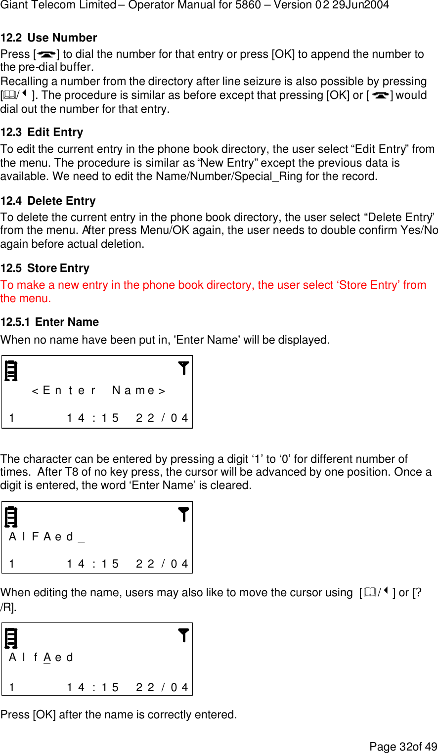 Giant Telecom Limited – Operator Manual for 5860 – Version 02 29Jun2004 Page 32of 49 12.2 Use Number Press [ ] to dial the number for that entry or press [OK] to append the number to the pre-dial buffer. Recalling a number from the directory after line seizure is also possible by pressing [&amp;/3]. The procedure is similar as before except that pressing [OK] or [ ] would dial out the number for that entry. 12.3 Edit Entry To edit the current entry in the phone book directory, the user select “Edit Entry” from the menu. The procedure is similar as “New Entry” except the previous data is available. We need to edit the Name/Number/Special_Ring for the record. 12.4 Delete Entry To delete the current entry in the phone book directory, the user select “Delete Entry” from the menu. After press Menu/OK again, the user needs to double confirm Yes/No again before actual deletion. 12.5 Store Entry To make a new entry in the phone book directory, the user select ‘Store Entry’ from the menu. 12.5.1 Enter Name When no name have been put in, &apos;Enter Name&apos; will be displayed.      &lt; E n t e r  N a me &gt;                   1     1 4 : 1 5  2 2 / 0 4   The character can be entered by pressing a digit ‘1’ to ‘0’ for different number of times.  After T8 of no key press, the cursor will be advanced by one position. Once a digit is entered, the word ‘Enter Name’ is cleared.    A l F A e d _                          1     1 4 : 1 5  2 2 / 0 4  When editing the name, users may also like to move the cursor using  [&amp;/3] or [?/R].    A l f A e d                           1     1 4 : 1 5  2 2 / 0 4  Press [OK] after the name is correctly entered.  