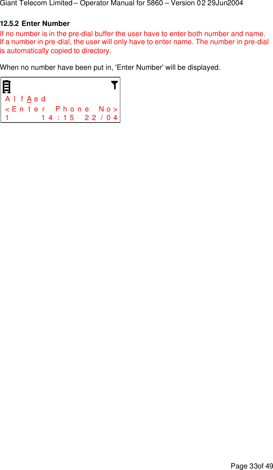 Giant Telecom Limited – Operator Manual for 5860 – Version 02 29Jun2004 Page 33of 49 12.5.2 Enter Number If no number is in the pre-dial buffer the user have to enter both number and name. If a number in pre-dial, the user will only have to enter name. The number in pre-dial is automatically copied to directory.  When no number have been put in, &apos;Enter Number&apos; will be displayed.    A l f A e d           &lt; E n t e r  P h o n e  N o &gt; 1     1 4 : 1 5  2 2 / 0 4   