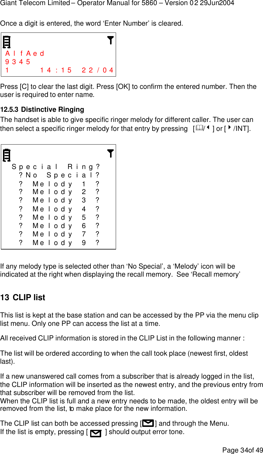 Giant Telecom Limited – Operator Manual for 5860 – Version 02 29Jun2004 Page 34of 49 Once a digit is entered, the word ‘Enter Number’ is cleared.    A l f A e d           9 3 4 5             1     1 4 : 1 5  2 2 / 0 4  Press [C] to clear the last digit. Press [OK] to confirm the entered number. Then the  user is required to enter name. 12.5.3 Distinctive Ringing The handset is able to give specific ringer melody for different caller. The user can then select a specific ringer melody for that entry by pressing   [&amp;/3] or [4/INT].      S p e c i a l  R i n g ?     ?N o  S p e c i a l ?    ? M e l o d y  1  ?    ? M e l o d y  2  ?    ? M e l o d y  3  ?    ? M e l o d y  4  ?    ? M e l o d y  5  ?    ? M e l o d y  6  ?    ? M e l o d y  7  ?    ? M e l o d y  9  ?   If any melody type is selected other than ‘No Special’, a ‘Melody’ icon will be indicated at the right when displaying the recall memory.  See ‘Recall memory’  13 CLIP list This list is kept at the base station and can be accessed by the PP via the menu clip list menu. Only one PP can access the list at a time.  All received CLIP information is stored in the CLIP List in the following manner : The list will be ordered according to when the call took place (newest first, oldest last). If a new unanswered call comes from a subscriber that is already logged in the list, the CLIP information will be inserted as the newest entry, and the previous entry from that subscriber will be removed from the list. When the CLIP list is full and a new entry needs to be made, the oldest entry will be removed from the list, to make place for the new information. The CLIP list can both be accessed pressing [       ] and through the Menu. If the list is empty, pressing [         ] should output error tone. 