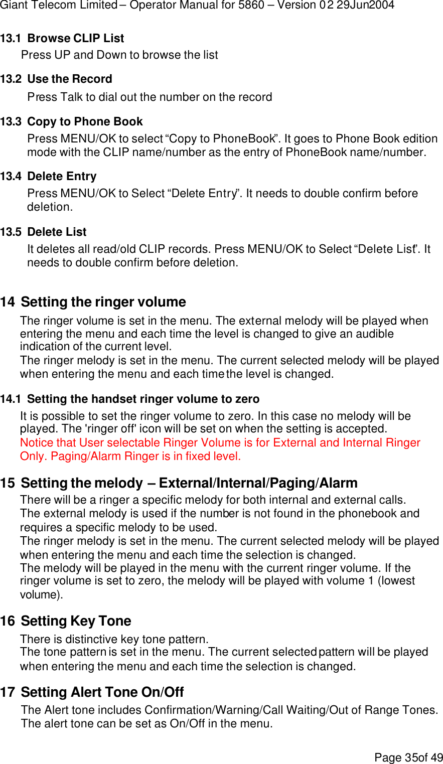 Giant Telecom Limited – Operator Manual for 5860 – Version 02 29Jun2004 Page 35of 49 13.1 Browse CLIP List Press UP and Down to browse the list 13.2 Use the Record Press Talk to dial out the number on the record 13.3 Copy to Phone Book Press MENU/OK to select “Copy to PhoneBook”. It goes to Phone Book edition mode with the CLIP name/number as the entry of PhoneBook name/number. 13.4 Delete Entry Press MENU/OK to Select “Delete Entry”. It needs to double confirm before deletion. 13.5 Delete List It deletes all read/old CLIP records. Press MENU/OK to Select “Delete List”. It needs to double confirm before deletion.  14 Setting the ringer volume The ringer volume is set in the menu. The external melody will be played when entering the menu and each time the level is changed to give an audible indication of the current level. The ringer melody is set in the menu. The current selected melody will be played when entering the menu and each time the level is changed. 14.1 Setting the handset ringer volume to zero It is possible to set the ringer volume to zero. In this case no melody will be played. The &apos;ringer off&apos; icon will be set on when the setting is accepted. Notice that User selectable Ringer Volume is for External and Internal Ringer Only. Paging/Alarm Ringer is in fixed level. 15 Setting the melody – External/Internal/Paging/Alarm There will be a ringer a specific melody for both internal and external calls. The external melody is used if the number is not found in the phonebook and requires a specific melody to be used. The ringer melody is set in the menu. The current selected melody will be played when entering the menu and each time the selection is changed. The melody will be played in the menu with the current ringer volume. If the ringer volume is set to zero, the melody will be played with volume 1 (lowest volume). 16 Setting Key Tone There is distinctive key tone pattern.  The tone pattern is set in the menu. The current selected pattern will be played when entering the menu and each time the selection is changed. 17 Setting Alert Tone On/Off The Alert tone includes Confirmation/Warning/Call Waiting/Out of Range Tones. The alert tone can be set as On/Off in the menu. 