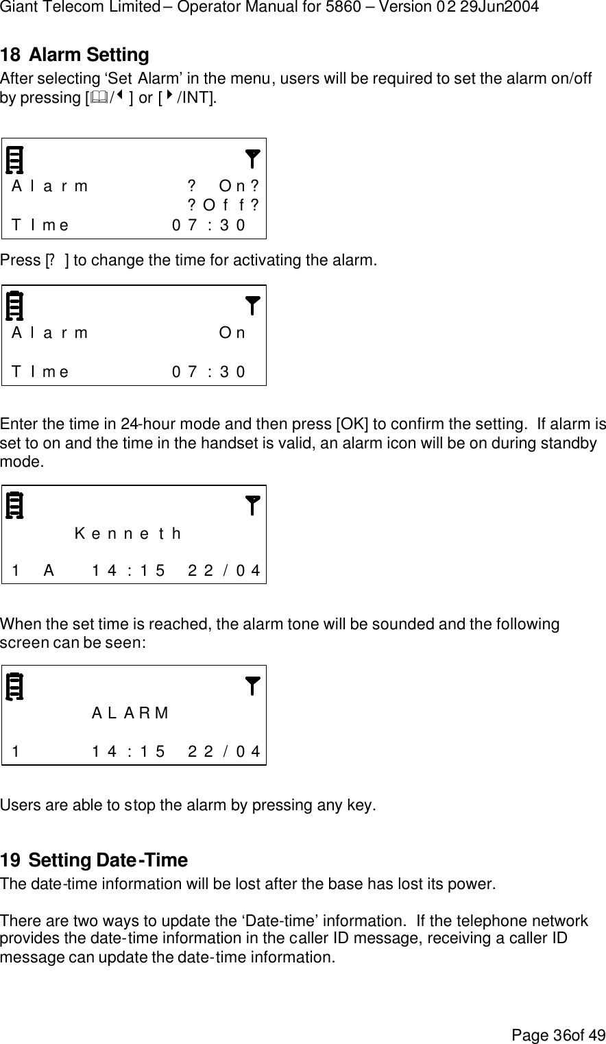 Giant Telecom Limited – Operator Manual for 5860 – Version 02 29Jun2004 Page 36of 49 18 Alarm Setting After selecting ‘Set Alarm’ in the menu, users will be required to set the alarm on/off by pressing [&amp;/3] or [4/INT].      A l a r m      ? On ?           ?Of f ?T I me       0 7 : 3 0   Press [?] to change the time for activating the alarm.    A l a r m        On                  T I me       0 7 : 3 0    Enter the time in 24-hour mode and then press [OK] to confirm the setting.  If alarm is set to on and the time in the handset is valid, an alarm icon will be on during standby mode.        K e n n e t h                      1  A   1 4 : 1 5  2 2 / 0 4   When the set time is reached, the alarm tone will be sounded and the following screen can be seen:         A L A R M                       1     1 4 : 1 5  2 2 / 0 4   Users are able to stop the alarm by pressing any key.  19 Setting Date-Time The date-time information will be lost after the base has lost its power.  There are two ways to update the ‘Date-time’ information.  If the telephone network provides the date-time information in the caller ID message, receiving a caller ID message can update the date-time information.  