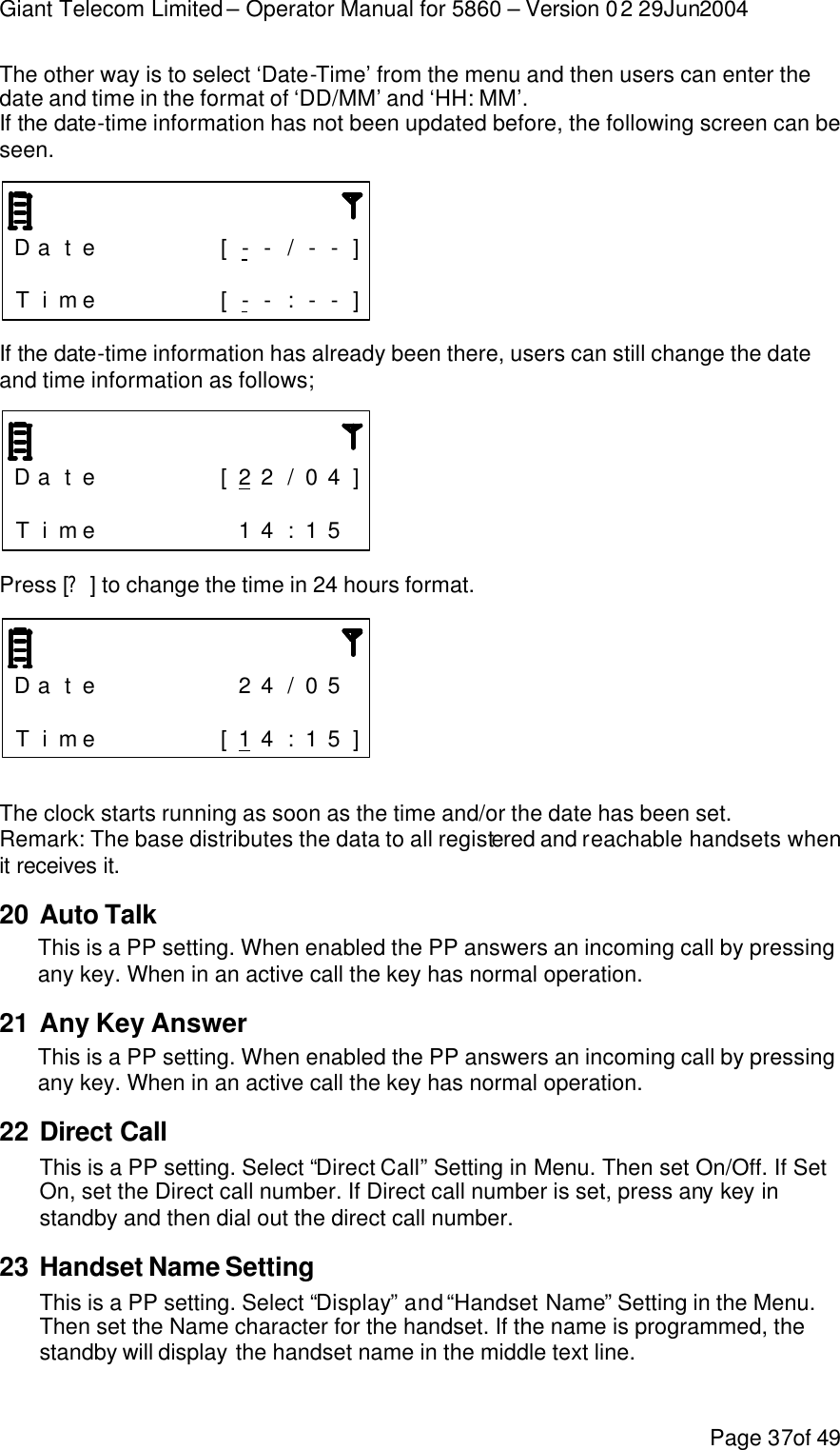 Giant Telecom Limited – Operator Manual for 5860 – Version 02 29Jun2004 Page 37of 49 The other way is to select ‘Date-Time’ from the menu and then users can enter the date and time in the format of ‘DD/MM’ and ‘HH: MM’. If the date-time information has not been updated before, the following screen can be seen.    D a t e      [ - - / - - ]                 T i me      [ - - : - - ]  If the date-time information has already been there, users can still change the date and time information as follows;    D a t e      [ 2 2 / 0 4 ]                 T i me       1 4 : 1 5   Press [?] to change the time in 24 hours format.    D a t e       2 4 / 0 5                  T i me      [ 1 4 : 1 5 ]  The clock starts running as soon as the time and/or the date has been set. Remark: The base distributes the data to all registered and reachable handsets when it receives it. 20 Auto Talk This is a PP setting. When enabled the PP answers an incoming call by pressing any key. When in an active call the key has normal operation. 21 Any Key Answer This is a PP setting. When enabled the PP answers an incoming call by pressing any key. When in an active call the key has normal operation. 22 Direct Call This is a PP setting. Select “Direct Call” Setting in Menu. Then set On/Off. If Set On, set the Direct call number. If Direct call number is set, press any key in standby and then dial out the direct call number. 23 Handset Name Setting This is a PP setting. Select “Display” and “Handset Name” Setting in the Menu. Then set the Name character for the handset. If the name is programmed, the standby will display the handset name in the middle text line. 