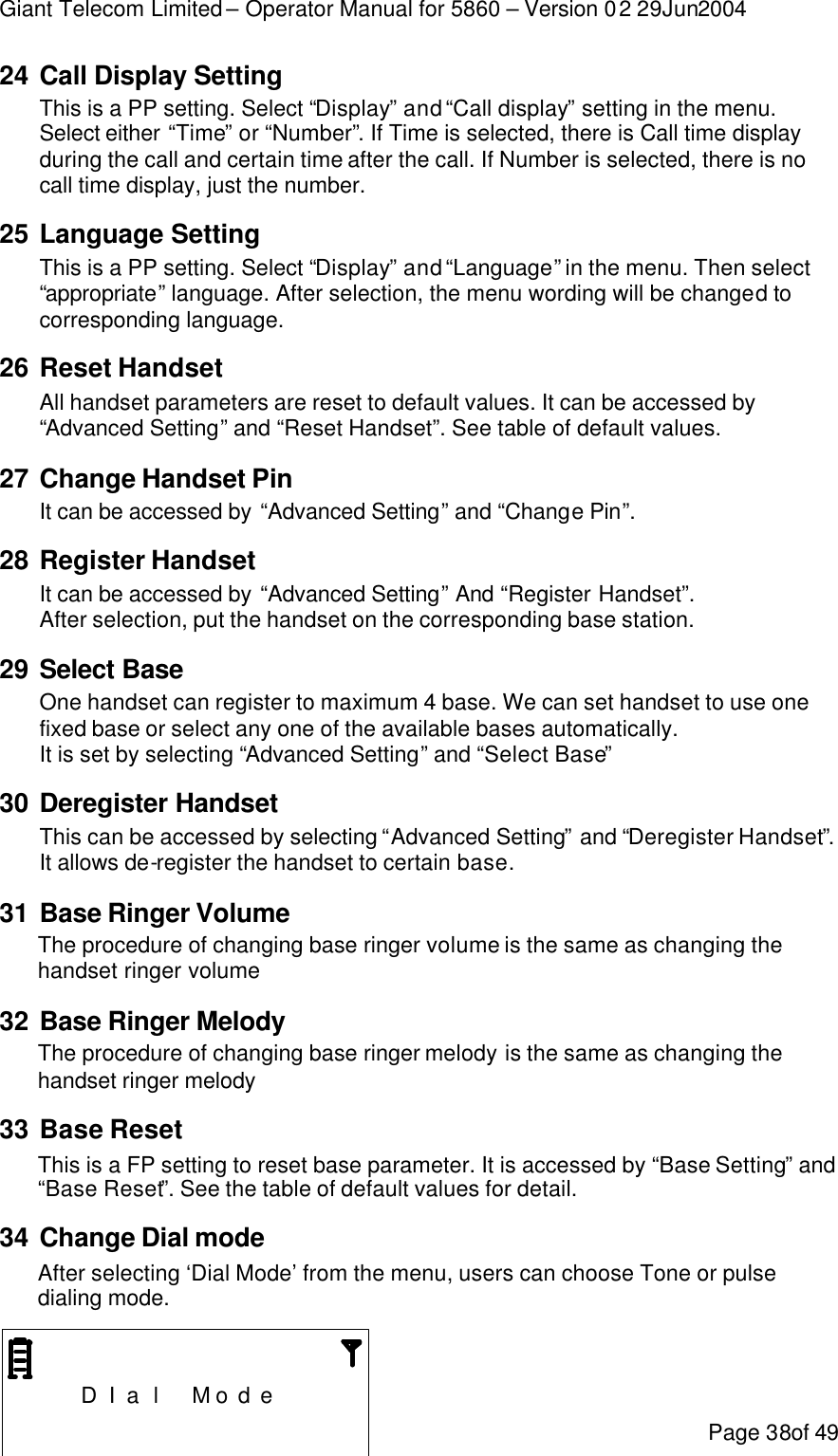 Giant Telecom Limited – Operator Manual for 5860 – Version 02 29Jun2004 Page 38of 49 24 Call Display Setting This is a PP setting. Select “Display” and “Call display” setting in the menu. Select either “Time” or “Number”. If Time is selected, there is Call time display during the call and certain time after the call. If Number is selected, there is no call time display, just the number. 25 Language Setting This is a PP setting. Select “Display” and “Language” in the menu. Then select “appropriate” language. After selection, the menu wording will be changed to corresponding language. 26 Reset Handset All handset parameters are reset to default values. It can be accessed by “Advanced Setting” and “Reset Handset”. See table of default values. 27 Change Handset Pin It can be accessed by “Advanced Setting” and “Change Pin”. 28 Register Handset It can be accessed by “Advanced Setting” And “Register Handset”. After selection, put the handset on the corresponding base station. 29 Select Base One handset can register to maximum 4 base. We can set handset to use one fixed base or select any one of the available bases automatically. It is set by selecting “Advanced Setting” and “Select Base” 30 Deregister Handset This can be accessed by selecting “Advanced Setting” and “Deregister Handset”. It allows de-register the handset to certain base. 31 Base Ringer Volume The procedure of changing base ringer volume is the same as changing the handset ringer volume 32 Base Ringer Melody  The procedure of changing base ringer melody is the same as changing the handset ringer melody 33 Base Reset This is a FP setting to reset base parameter. It is accessed by “Base Setting” and “Base Reset”. See the table of default values for detail. 34 Change Dial mode After selecting ‘Dial Mode’ from the menu, users can choose Tone or pulse dialing mode.       D I a l  M o d e     