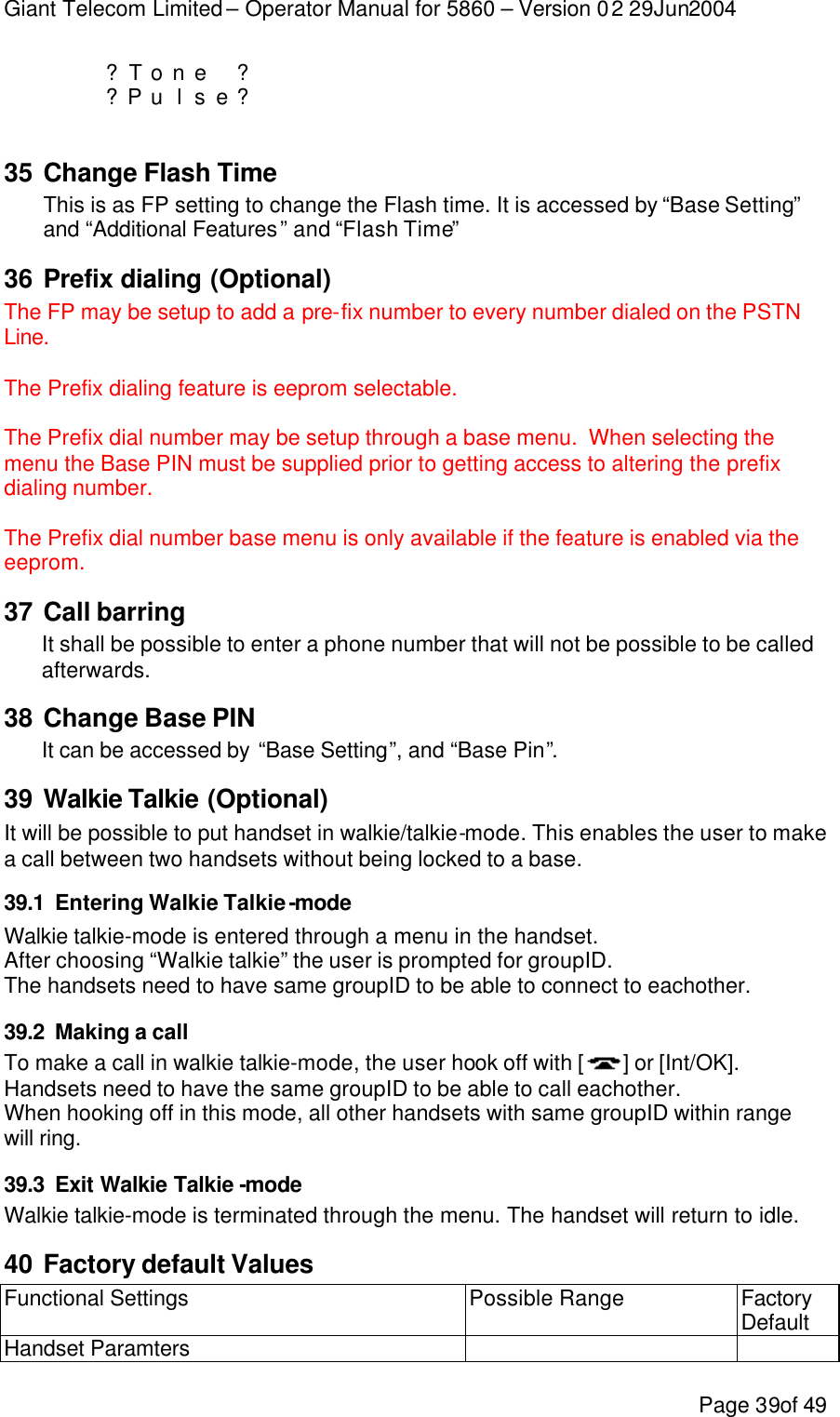 Giant Telecom Limited – Operator Manual for 5860 – Version 02 29Jun2004 Page 39of 49     ?T o n e  ?         ?P u l s e ?      35 Change Flash Time This is as FP setting to change the Flash time. It is accessed by “Base Setting” and “Additional Features” and “Flash Time” 36 Prefix dialing (Optional) The FP may be setup to add a pre-fix number to every number dialed on the PSTN Line.    The Prefix dialing feature is eeprom selectable.  The Prefix dial number may be setup through a base menu.  When selecting the menu the Base PIN must be supplied prior to getting access to altering the prefix dialing number.   The Prefix dial number base menu is only available if the feature is enabled via the eeprom. 37 Call barring It shall be possible to enter a phone number that will not be possible to be called afterwards. 38 Change Base PIN It can be accessed by “Base Setting”, and “Base Pin”. 39 Walkie Talkie (Optional) It will be possible to put handset in walkie/talkie-mode. This enables the user to make a call between two handsets without being locked to a base. 39.1 Entering Walkie Talkie-mode Walkie talkie-mode is entered through a menu in the handset. After choosing “Walkie talkie” the user is prompted for groupID. The handsets need to have same groupID to be able to connect to eachother. 39.2 Making a call To make a call in walkie talkie-mode, the user hook off with [ ] or [Int/OK]. Handsets need to have the same groupID to be able to call eachother. When hooking off in this mode, all other handsets with same groupID within range will ring. 39.3 Exit Walkie Talkie -mode Walkie talkie-mode is terminated through the menu. The handset will return to idle. 40 Factory default Values Functional Settings Possible Range Factory Default Handset Paramters     