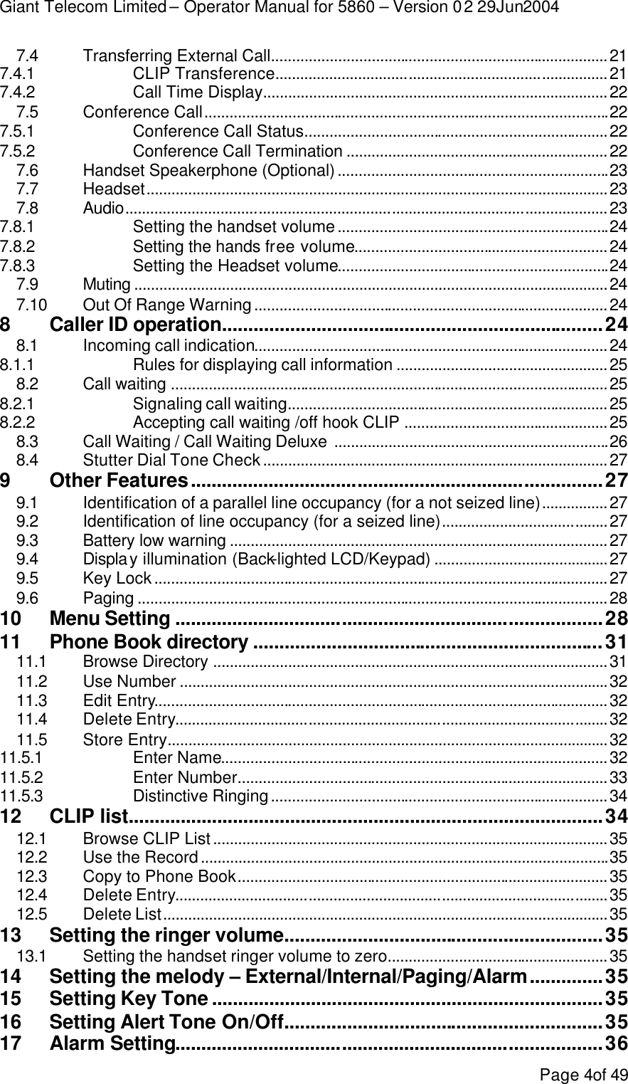 Giant Telecom Limited – Operator Manual for 5860 – Version 02 29Jun2004 Page 4of 49 7.4 Transferring External Call.................................................................................21 7.4.1 CLIP Transference................................................................................21 7.4.2 Call Time Display...................................................................................22 7.5 Conference Call.................................................................................................22 7.5.1 Conference Call Status.........................................................................22 7.5.2 Conference Call Termination ...............................................................22 7.6 Handset Speakerphone (Optional).................................................................23 7.7 Headset...............................................................................................................23 7.8 Audio....................................................................................................................23 7.8.1 Setting the handset volume.................................................................24 7.8.2 Setting the hands free volume.............................................................24 7.8.3 Setting the Headset volume.................................................................24 7.9 Muting ..................................................................................................................24 7.10 Out Of Range Warning.....................................................................................24 8 Caller ID operation.........................................................................24 8.1 Incoming call indication.....................................................................................24 8.1.1 Rules for displaying call information ...................................................25 8.2 Call waiting .........................................................................................................25 8.2.1 Signaling call waiting.............................................................................25 8.2.2 Accepting call waiting /off hook CLIP .................................................25 8.3 Call Waiting / Call Waiting Deluxe ..................................................................26 8.4 Stutter Dial Tone Check...................................................................................27 9 Other Features...............................................................................27 9.1 Identification of a parallel line occupancy (for a not seized line)................27 9.2 Identification of line occupancy (for a seized line)........................................27 9.3 Battery low warning ...........................................................................................27 9.4 Display illumination (Back-lighted LCD/Keypad) ..........................................27 9.5 Key Lock.............................................................................................................27 9.6 Paging .................................................................................................................28 10 Menu Setting ..................................................................................28 11 Phone Book directory ...................................................................31 11.1 Browse Directory ...............................................................................................31 11.2 Use Number .......................................................................................................32 11.3 Edit Entry.............................................................................................................32 11.4 Delete Entry........................................................................................................32 11.5 Store Entry..........................................................................................................32 11.5.1  Enter Name.............................................................................................32 11.5.2  Enter Number.........................................................................................33 11.5.3  Distinctive Ringing.................................................................................34 12 CLIP list...........................................................................................34 12.1 Browse CLIP List...............................................................................................35 12.2 Use the Record..................................................................................................35 12.3 Copy to Phone Book.........................................................................................35 12.4 Delete Entry........................................................................................................35 12.5 Delete List...........................................................................................................35 13 Setting the ringer volume.............................................................35 13.1 Setting the handset ringer volume to zero.....................................................35 14 Setting the melody – External/Internal/Paging/Alarm..............35 15 Setting Key Tone ...........................................................................35 16 Setting Alert Tone On/Off.............................................................35 17 Alarm Setting..................................................................................36 