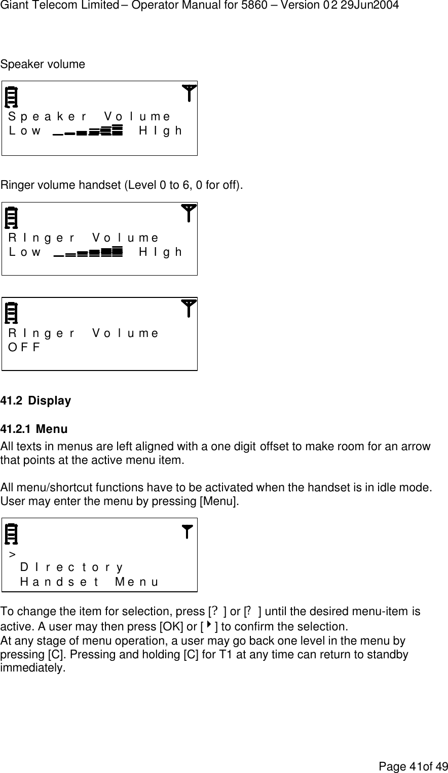 Giant Telecom Limited – Operator Manual for 5860 – Version 02 29Jun2004 Page 41of 49  Speaker volume     S p e a k e r  V o l u me   L o w         H I g h                   Ringer volume handset (Level 0 to 6, 0 for off).    R I n g e r  V o l u me    L o w         H I g h                      R I n g e r  V o l u me    OF F                               41.2 Display 41.2.1 Menu  All texts in menus are left aligned with a one digit offset to make room for an arrow that points at the active menu item.  All menu/shortcut functions have to be activated when the handset is in idle mode. User may enter the menu by pressing [Menu].     &gt;                 D I r e c t o r y        H a n d s e t  M e n u     To change the item for selection, press [?] or [?] until the desired menu-item is active. A user may then press [OK] or [4] to confirm the selection. At any stage of menu operation, a user may go back one level in the menu by pressing [C]. Pressing and holding [C] for T1 at any time can return to standby immediately. 