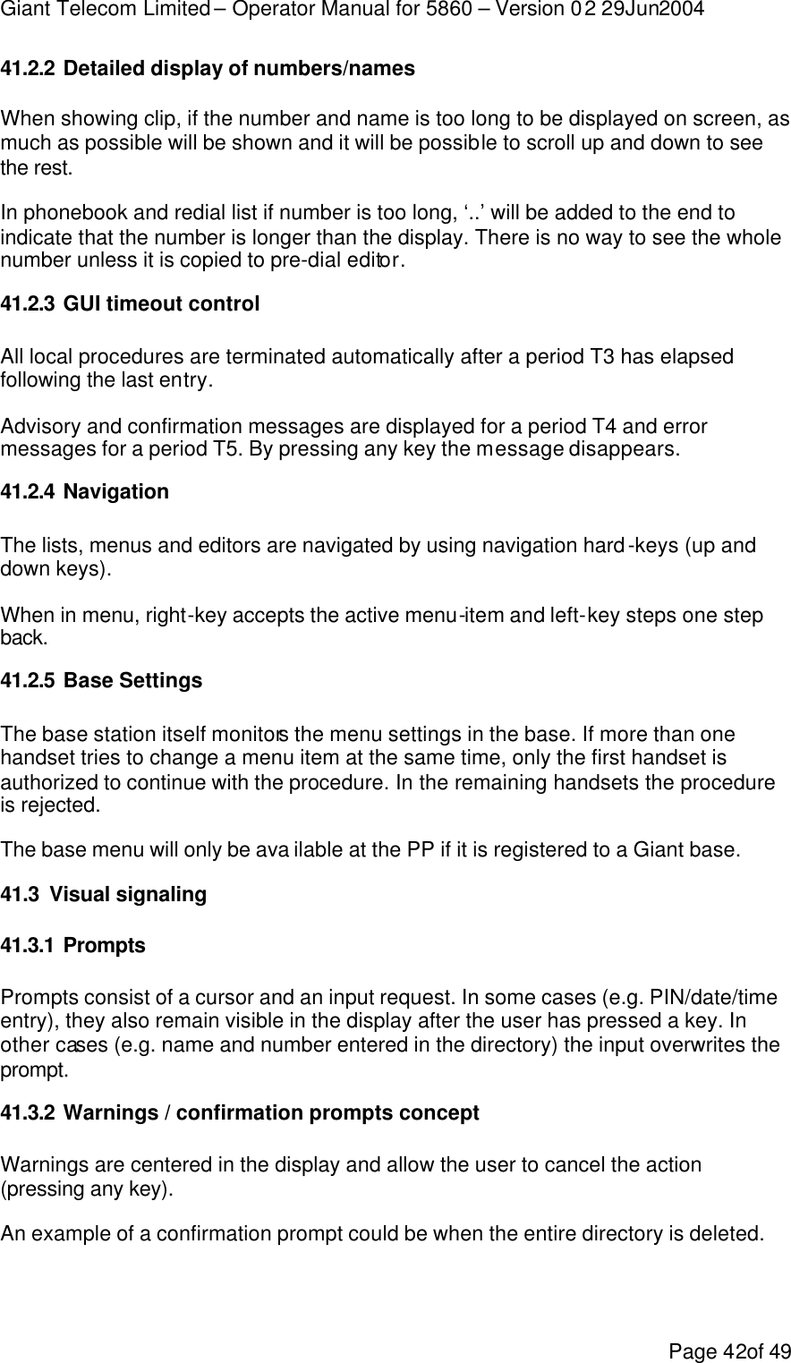 Giant Telecom Limited – Operator Manual for 5860 – Version 02 29Jun2004 Page 42of 49 41.2.2 Detailed display of numbers/names When showing clip, if the number and name is too long to be displayed on screen, as much as possible will be shown and it will be possible to scroll up and down to see the rest. In phonebook and redial list if number is too long, ‘..’ will be added to the end to indicate that the number is longer than the display. There is no way to see the whole number unless it is copied to pre-dial editor. 41.2.3 GUI timeout control All local procedures are terminated automatically after a period T3 has elapsed following the last entry. Advisory and confirmation messages are displayed for a period T4 and error messages for a period T5. By pressing any key the message disappears. 41.2.4 Navigation  The lists, menus and editors are navigated by using navigation hard-keys (up and down keys). When in menu, right-key accepts the active menu-item and left-key steps one step back. 41.2.5 Base Settings The base station itself monitors the menu settings in the base. If more than one handset tries to change a menu item at the same time, only the first handset is authorized to continue with the procedure. In the remaining handsets the procedure is rejected. The base menu will only be ava ilable at the PP if it is registered to a Giant base. 41.3 Visual signaling 41.3.1 Prompts Prompts consist of a cursor and an input request. In some cases (e.g. PIN/date/time entry), they also remain visible in the display after the user has pressed a key. In other cases (e.g. name and number entered in the directory) the input overwrites the prompt. 41.3.2 Warnings / confirmation prompts concept Warnings are centered in the display and allow the user to cancel the action (pressing any key). An example of a confirmation prompt could be when the entire directory is deleted.  