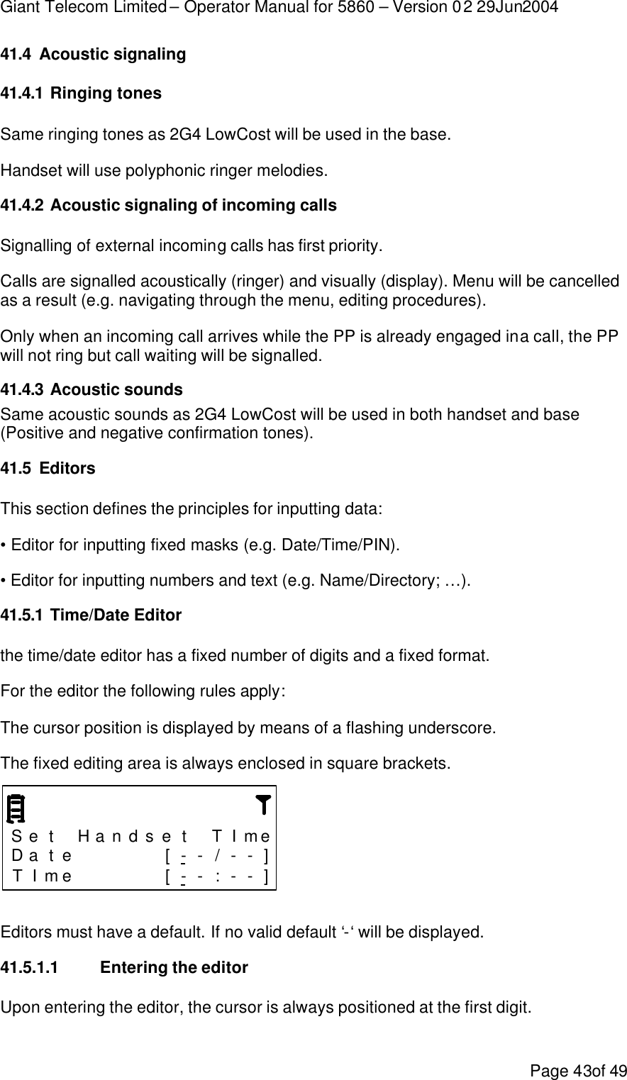 Giant Telecom Limited – Operator Manual for 5860 – Version 02 29Jun2004 Page 43of 49 41.4 Acoustic signaling 41.4.1 Ringing tones Same ringing tones as 2G4 LowCost will be used in the base.  Handset will use polyphonic ringer melodies. 41.4.2 Acoustic signaling of incoming calls Signalling of external incoming calls has first priority.  Calls are signalled acoustically (ringer) and visually (display). Menu will be cancelled as a result (e.g. navigating through the menu, editing procedures). Only when an incoming call arrives while the PP is already engaged in a call, the PP will not ring but call waiting will be signalled. 41.4.3 Acoustic sounds Same acoustic sounds as 2G4 LowCost will be used in both handset and base (Positive and negative confirmation tones). 41.5 Editors This section defines the principles for inputting data: • Editor for inputting fixed masks (e.g. Date/Time/PIN). • Editor for inputting numbers and text (e.g. Name/Directory; …). 41.5.1 Time/Date Editor the time/date editor has a fixed number of digits and a fixed format. For the editor the following rules apply: The cursor position is displayed by means of a flashing underscore. The fixed editing area is always enclosed in square brackets.    S e t  H a n d s e t  T I me D a t e      [ - - / - - ] T I me      [ - - : - - ]  Editors must have a default. If no valid default ‘-‘ will be displayed. 41.5.1.1 Entering the editor Upon entering the editor, the cursor is always positioned at the first digit. 