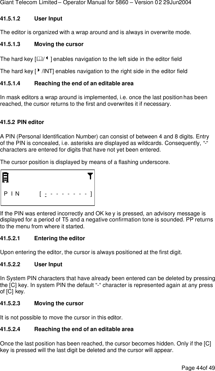 Giant Telecom Limited – Operator Manual for 5860 – Version 02 29Jun2004 Page 44of 49 41.5.1.2 User Input The editor is organized with a wrap around and is always in overwrite mode. 41.5.1.3 Moving the cursor The hard key [&amp;/3] enables navigation to the left side in the editor field  The hard key [4/INT] enables navigation to the right side in the editor field  41.5.1.4 Reaching the end of an editable area In mask editors a wrap around is implemented, i.e. once the last position has been reached, the cursor returns to the first and overwrites it if necessary.  41.5.2 PIN editor A PIN (Personal Identification Number) can consist of between 4 and 8 digits. Entry of the PIN is concealed, i.e. asterisks are displayed as wildcards. Consequently, “-“ characters are entered for digits that have not yet been entered. The cursor position is displayed by means of a flashing underscore.                    P I N    [ - - - - - - - - ]                 If the PIN was entered incorrectly and OK ke y is pressed, an advisory message is displayed for a period of T5 and a negative confirmation tone is sounded. PP returns to the menu from where it started. 41.5.2.1 Entering the editor Upon entering the editor, the cursor is always positioned at the first digit. 41.5.2.2 User Input In System PIN characters that have already been entered can be deleted by pressing the [C] key. In system PIN the default “-“ character is represented again at any press of [C] key. 41.5.2.3 Moving the cursor It is not possible to move the cursor in this editor. 41.5.2.4 Reaching the end of an editable area Once the last position has been reached, the cursor becomes hidden. Only if the [C] key is pressed will the last digit be deleted and the cursor will appear. 