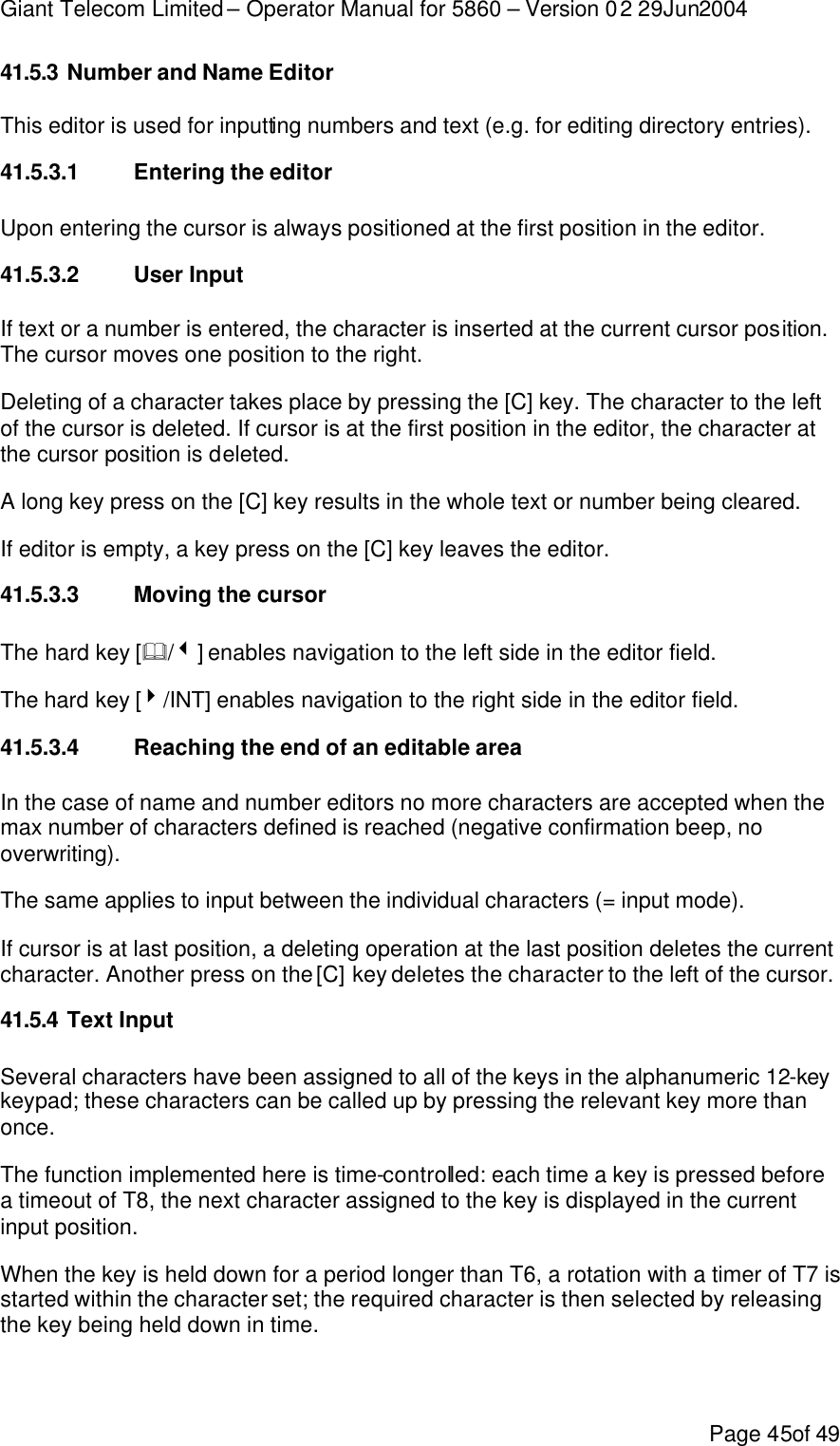 Giant Telecom Limited – Operator Manual for 5860 – Version 02 29Jun2004 Page 45of 49 41.5.3 Number and Name Editor This editor is used for inputting numbers and text (e.g. for editing directory entries). 41.5.3.1 Entering the editor Upon entering the cursor is always positioned at the first position in the editor. 41.5.3.2 User Input If text or a number is entered, the character is inserted at the current cursor position. The cursor moves one position to the right.  Deleting of a character takes place by pressing the [C] key. The character to the left of the cursor is deleted. If cursor is at the first position in the editor, the character at the cursor position is deleted. A long key press on the [C] key results in the whole text or number being cleared. If editor is empty, a key press on the [C] key leaves the editor. 41.5.3.3 Moving the cursor The hard key [&amp;/3] enables navigation to the left side in the editor field. The hard key [4/INT] enables navigation to the right side in the editor field. 41.5.3.4 Reaching the end of an editable area In the case of name and number editors no more characters are accepted when the max number of characters defined is reached (negative confirmation beep, no overwriting).  The same applies to input between the individual characters (= input mode). If cursor is at last position, a deleting operation at the last position deletes the current character. Another press on the [C] key deletes the character to the left of the cursor. 41.5.4 Text Input Several characters have been assigned to all of the keys in the alphanumeric 12-key keypad; these characters can be called up by pressing the relevant key more than once.  The function implemented here is time-controlled: each time a key is pressed before a timeout of T8, the next character assigned to the key is displayed in the current input position. When the key is held down for a period longer than T6, a rotation with a timer of T7 is started within the character set; the required character is then selected by releasing the key being held down in time. 