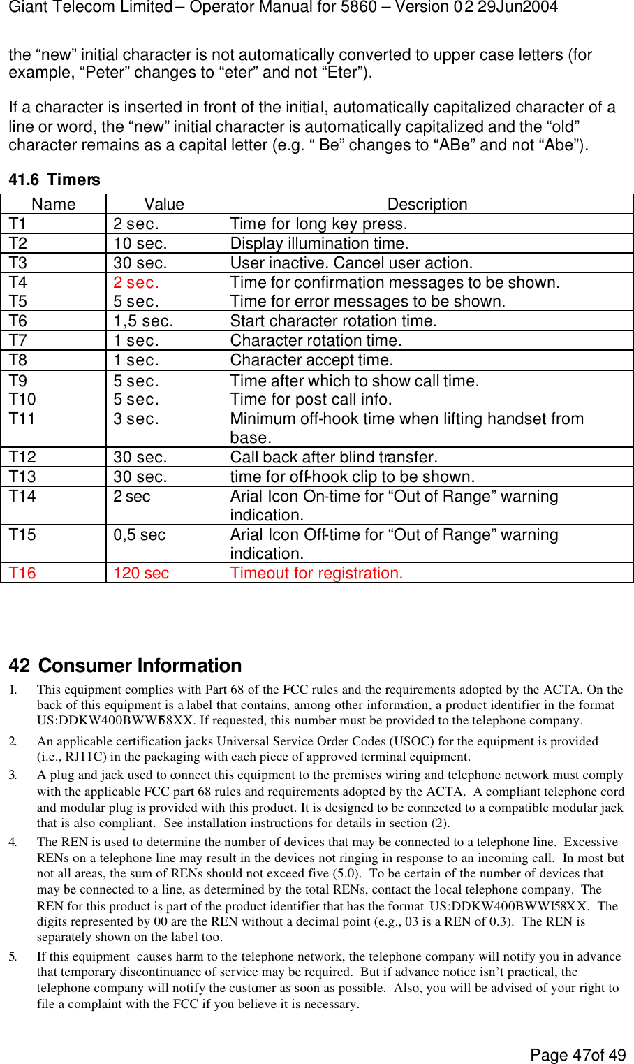 Giant Telecom Limited – Operator Manual for 5860 – Version 02 29Jun2004 Page 47of 49 the “new” initial character is not automatically converted to upper case letters (for example, “Peter” changes to “eter” and not “Eter”). If a character is inserted in front of the initial, automatically capitalized character of a line or word, the “new” initial character is automatically capitalized and the “old” character remains as a capital letter (e.g. “ Be” changes to “ABe” and not “Abe”). 41.6 Timers Name Value Description T1 2 sec. Time for long key press. T2 10 sec. Display illumination time. T3 30 sec. User inactive. Cancel user action. T4 2 sec. Time for confirmation messages to be shown. T5 5 sec. Time for error messages to be shown. T6 1,5 sec. Start character rotation time. T7 1 sec. Character rotation time. T8 1 sec. Character accept time. T9 5 sec. Time after which to show call time. T10 5 sec. Time for post call info. T11 3 sec. Minimum off-hook time when lifting handset from base. T12 30 sec. Call back after blind transfer. T13 30 sec. time for off-hook clip to be shown. T14 2 sec  Arial Icon On-time for “Out of Range” warning indication. T15 0,5 sec Arial Icon Off-time for “Out of Range” warning indication. T16 120 sec  Timeout for registration.    42 Consumer Information 1.  This equipment complies with Part 68 of the FCC rules and the requirements adopted by the ACTA. On the back of this equipment is a label that contains, among other information, a product identifier in the format US:DDKW400BWWI58XX. If requested, this number must be provided to the telephone company. 2.  An applicable certification jacks Universal Service Order Codes (USOC) for the equipment is provided (i.e., RJ11C) in the packaging with each piece of approved terminal equipment. 3.  A plug and jack used to connect this equipment to the premises wiring and telephone network must comply with the applicable FCC part 68 rules and requirements adopted by the ACTA.  A compliant telephone cord and modular plug is provided with this product. It is designed to be connected to a compatible modular jack that is also compliant.  See installation instructions for details in section (2). 4.  The REN is used to determine the number of devices that may be connected to a telephone line.  Excessive RENs on a telephone line may result in the devices not ringing in response to an incoming call.  In most but not all areas, the sum of RENs should not exceed five (5.0).  To be certain of the number of devices that may be connected to a line, as determined by the total RENs, contact the local telephone company.  The REN for this product is part of the product identifier that has the format  US:DDKW400BWWI58X X.  The digits represented by 00 are the REN without a decimal point (e.g., 03 is a REN of 0.3).  The REN is separately shown on the label too. 5.  If this equipment  causes harm to the telephone network, the telephone company will notify you in advance that temporary discontinuance of service may be required.  But if advance notice isn’t practical, the telephone company will notify the customer as soon as possible.  Also, you will be advised of your right to file a complaint with the FCC if you believe it is necessary. 