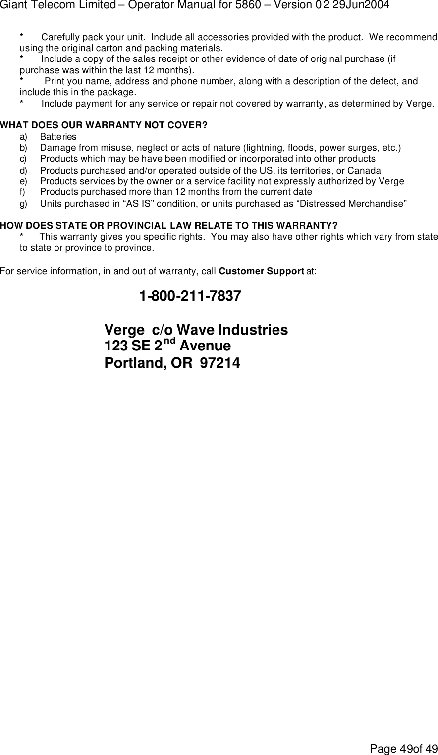 Giant Telecom Limited – Operator Manual for 5860 – Version 02 29Jun2004 Page 49of 49 *       Carefully pack your unit.  Include all accessories provided with the product.  We recommend using the original carton and packing materials. *       Include a copy of the sales receipt or other evidence of date of original purchase (if purchase was within the last 12 months). *         Print you name, address and phone number, along with a description of the defect, and include this in the package. *       Include payment for any service or repair not covered by warranty, as determined by Verge.  WHAT DOES OUR WARRANTY NOT COVER? a)  Batteries  b)  Damage from misuse, neglect or acts of nature (lightning, floods, power surges, etc.) c)  Products which may be have been modified or incorporated into other products  d)  Products purchased and/or operated outside of the US, its territories, or Canada e)  Products services by the owner or a service facility not expressly authorized by Verge f) Products purchased more than 12 months from the current date g)  Units purchased in “AS IS” condition, or units purchased as “Distressed Merchandise”  HOW DOES STATE OR PROVINCIAL LAW RELATE TO THIS WARRANTY? *      This warranty gives you specific rights.  You may also have other rights which vary from state to state or province to province.  For service information, in and out of warranty, call Customer Support at:      1-800-211-7837     Verge  c/o Wave Industries    123 SE 2nd Avenue    Portland, OR  97214           