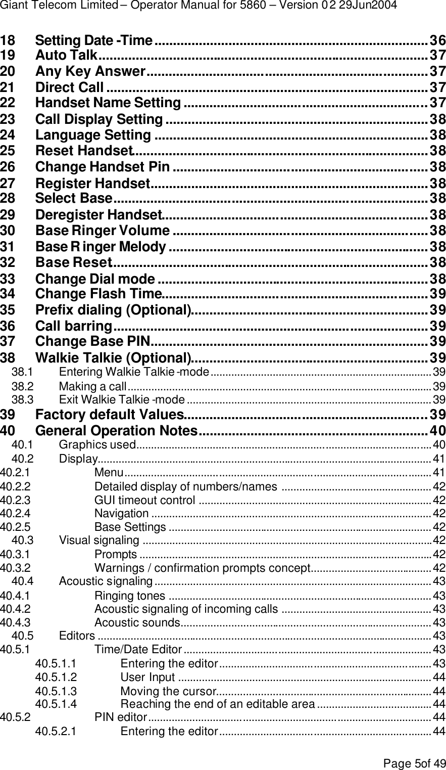 Giant Telecom Limited – Operator Manual for 5860 – Version 02 29Jun2004 Page 5of 49 18 Setting Date -Time..........................................................................36 19 Auto Talk.........................................................................................37 20 Any Key Answer............................................................................37 21 Direct Call .......................................................................................37 22 Handset Name Setting ..................................................................37 23 Call Display Setting .......................................................................38 24 Language Setting ..........................................................................38 25 Reset Handset................................................................................38 26 Change Handset Pin .....................................................................38 27 Register Handset...........................................................................38 28 Select Base.....................................................................................38 29 Deregister Handset........................................................................38 30 Base Ringer Volume .....................................................................38 31 Base R inger Melody ......................................................................38 32 Base Reset......................................................................................38 33 Change Dial mode .........................................................................38 34 Change Flash Time........................................................................39 35 Prefix dialing (Optional)................................................................39 36 Call barring.....................................................................................39 37 Change Base PIN...........................................................................39 38 Walkie Talkie (Optional)................................................................39 38.1 Entering Walkie Talkie-mode...........................................................................39 38.2 Making a call.......................................................................................................39 38.3 Exit Walkie Talkie -mode...................................................................................39 39 Factory default Values..................................................................39 40 General Operation Notes..............................................................40 40.1 Graphics used....................................................................................................40 40.2 Display.................................................................................................................41 40.2.1  Menu........................................................................................................41 40.2.2  Detailed display of numbers/names ...................................................42 40.2.3  GUI timeout control ...............................................................................42 40.2.4  Navigation ...............................................................................................42 40.2.5  Base Settings .........................................................................................42 40.3 Visual signaling ..................................................................................................42 40.3.1  Prompts ...................................................................................................42 40.3.2  Warnings / confirmation prompts concept.........................................42 40.4 Acoustic signaling..............................................................................................43 40.4.1  Ringing tones .........................................................................................43 40.4.2  Acoustic signaling of incoming calls ...................................................43 40.4.3  Acoustic sounds.....................................................................................43 40.5 Editors .................................................................................................................43 40.5.1  Time/Date Editor....................................................................................43 40.5.1.1 Entering the editor........................................................................43 40.5.1.2 User Input ......................................................................................44 40.5.1.3 Moving the cursor.........................................................................44 40.5.1.4 Reaching the end of an editable area.......................................44 40.5.2  PIN editor................................................................................................44 40.5.2.1 Entering the editor........................................................................44 