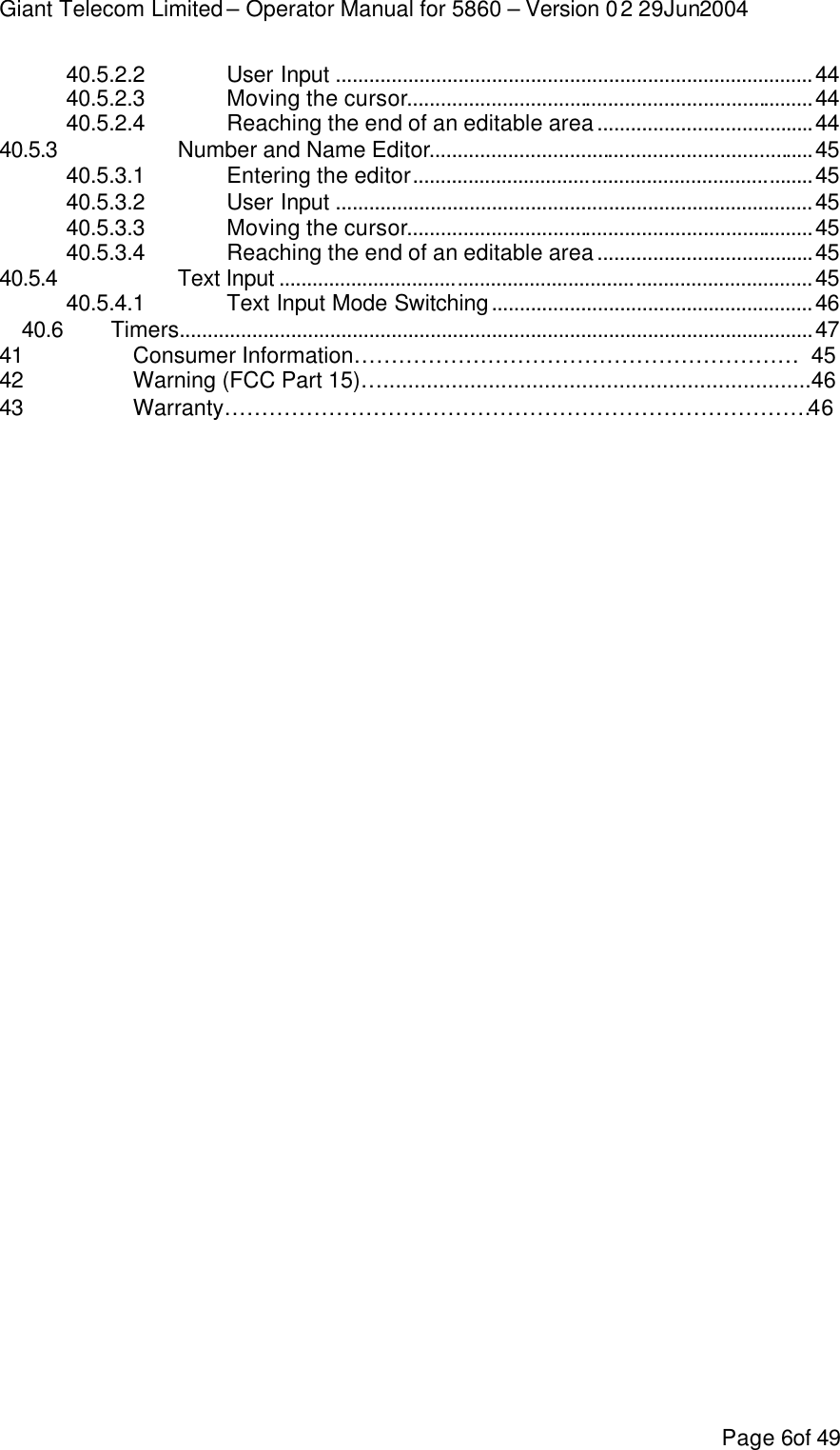 Giant Telecom Limited – Operator Manual for 5860 – Version 02 29Jun2004 Page 6of 49 40.5.2.2 User Input ......................................................................................44 40.5.2.3 Moving the cursor.........................................................................44 40.5.2.4 Reaching the end of an editable area.......................................44 40.5.3  Number and Name Editor.....................................................................45 40.5.3.1 Entering the editor........................................................................45 40.5.3.2 User Input ......................................................................................45 40.5.3.3 Moving the cursor.........................................................................45 40.5.3.4 Reaching the end of an editable area.......................................45 40.5.4  Text Input ................................................................................................45 40.5.4.1 Text Input Mode Switching..........................................................46 40.6 Timers..................................................................................................................47 41    Consumer Information……………………………………………………  45 42    Warning (FCC Part 15)….....................................................................46 43    Warranty…………………………………………………………………….46