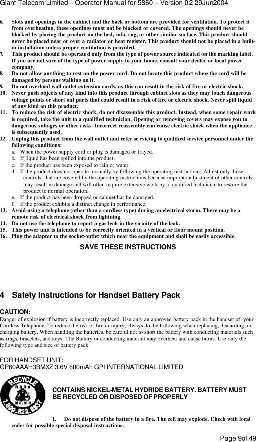 Giant Telecom Limited – Operator Manual for 5860 – Version 02 29Jun2004 Page 9of 49 6.  Slots and openings in the cabinet and the back or bottom are provided for ventilation. To protect it from overheating, these openings must not be blocked or covered. The openings should never be blocked by placing the product on the bed, sofa, rug, or other similar surface. This product should never be placed near or over a radiator or heat register. This product should not be placed in a built-in installation unless proper ventilation is provided. 7.  This product should be operate d only from the type of power source indicated on the marking label.  If you are not sure of the type of power supply to your home, consult your dealer or local power company. 8.  Do not allow anything to rest on the power cord. Do not locate this product where the cord will be damaged by persons walking on it. 9.  Do not overload wall outlet extension cords, as this can result in the risk of fire or electric shock. 10. Never push objects of any kind into this product through cabinet slots as they may touch dangerous voltage points or short out parts that could result in a risk of fire or electric shock. Never spill liquid of any kind on this product. 11. To reduce the risk of electric shock, do not disassemble this product. Instead, when some repair work is required, take the unit to a qualified technician. Opening or removing covers may expose you to dangerous voltages or other risks. Incorrect reassembly can cause electric shock when the appliance is subsequently used. 12. Unplug this product from the wall outlet and refer se rvicing to qualified service personnel under the following conditions: a. When the power supply cord or plug is damaged or frayed. b.  If liquid has been spilled into the product. c. If the product has been exposed to rain or water. d.  If the product does not operate normally by following the operating instructions. Adjust only those controls, that are covered by the operating instructions because improper adjustment of other controls may result in damage and will often require extensive work by a  qualified technician to restore the product to normal operation. e. If the product has been dropped or cabinet has be damaged. f. If the product exhibits a distinct change in performance. 13. Avoid using a telephone (other than a cordless type) during an electrical storm. There may be a  remote risk of electrical shock from lightning. 14. Do not use the telephone to report a gas leak in the vicinity of the leak. 15. This power unit is intended to be correctly oriented in a vertical or floor mount position. 16. Plug the adaptor to the socket-outlet which near the equipment and shall be easily accessible. SAVE THESE INSTRUCTIONS     4 Safety Instructions for Handset Battery Pack  CAUTION: Danger of explosion if battery is incorrectly replaced. Use only an approved battery pack in the handset of  your  Cordless Telephone. To reduce the risk of fire or injury, always do the following when replacing, discarding, or charging battery, When handling the batteries, be careful not to short the battery with conducting materials such as rings, bracelets, and keys. The Battery or conducting material may overheat and cause burns. Use only the following type and size of battery pack:  FOR HANDSET UNIT: GP60AAAH3BMXZ 3.6V 600mAh GPI INTERNATIONAL LIMITED   CONTAINS NICKEL-METAL HYDRIDE BATTERY. BATTERY MUST BE RECYCLED OR DISPOSED OF PROPERLY   1.  Do not dispose of the battery in a fire. The cell may explode. Check with local codes for possible special disposal instructions. 