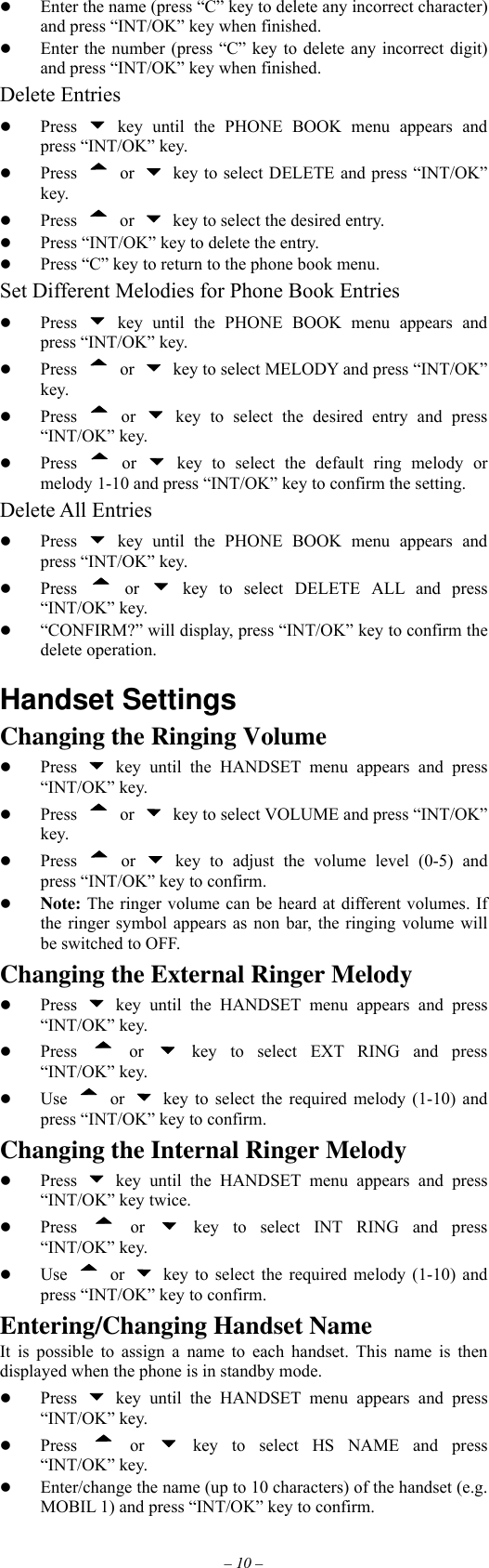 – 10 –   Enter the name (press “C” key to delete any incorrect character) and press “INT/OK” key when finished.   Enter the number (press “C” key to delete any incorrect digit) and press “INT/OK” key when finished. Delete Entries   Press   key until the PHONE BOOK menu appears and press “INT/OK” key.   Press  or    key to select DELETE and press “INT/OK” key.   Press  or    key to select the desired entry.   Press “INT/OK” key to delete the entry.   Press “C” key to return to the phone book menu. Set Different Melodies for Phone Book Entries   Press   key until the PHONE BOOK menu appears and press “INT/OK” key.   Press  or    key to select MELODY and press “INT/OK” key.   Press  or   key to select the desired entry and press “INT/OK” key.   Press  or   key to select the default ring melody or melody 1-10 and press “INT/OK” key to confirm the setting. Delete All Entries   Press   key until the PHONE BOOK menu appears and press “INT/OK” key.   Press  or   key to select DELETE ALL and press “INT/OK” key.   “CONFIRM?” will display, press “INT/OK” key to confirm the delete operation.  Handset Settings Changing the Ringing Volume   Press   key until the HANDSET menu appears and press “INT/OK” key.   Press  or    key to select VOLUME and press “INT/OK” key.   Press  or   key to adjust the volume level (0-5) and press “INT/OK” key to confirm.   Note: The ringer volume can be heard at different volumes. If the ringer symbol appears as non bar, the ringing volume will be switched to OFF. Changing the External Ringer Melody   Press   key until the HANDSET menu appears and press “INT/OK” key.   Press  or   key to select EXT RING and press “INT/OK” key.   Use  or    key to select the required melody (1-10) and press “INT/OK” key to confirm. Changing the Internal Ringer Melody   Press   key until the HANDSET menu appears and press “INT/OK” key twice.   Press  or   key to select INT RING and press “INT/OK” key.   Use  or    key to select the required melody (1-10) and press “INT/OK” key to confirm. Entering/Changing Handset Name It is possible to assign a name to each handset. This name is then displayed when the phone is in standby mode.   Press   key until the HANDSET menu appears and press “INT/OK” key.   Press  or   key to select HS NAME and press “INT/OK” key.   Enter/change the name (up to 10 characters) of the handset (e.g. MOBIL 1) and press “INT/OK” key to confirm. 