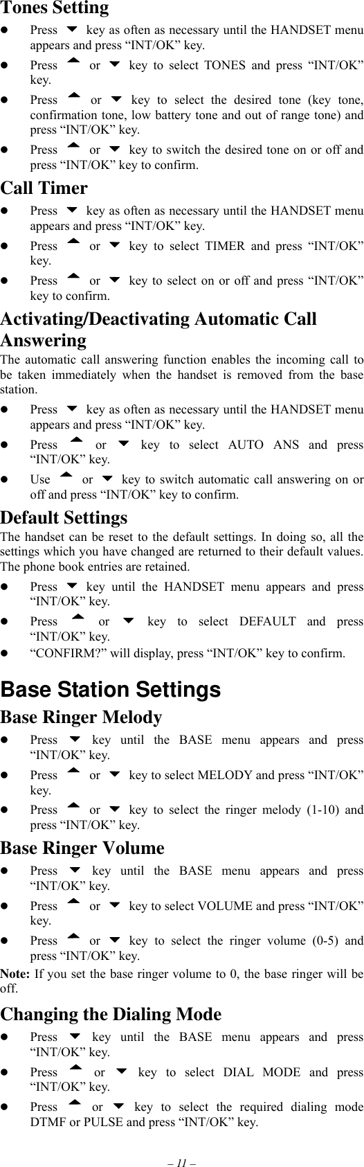 – 11 – Tones Setting   Press    key as often as necessary until the HANDSET menu appears and press “INT/OK” key.   Press  or   key to select TONES and press “INT/OK” key.   Press  or   key to select the desired tone (key tone, confirmation tone, low battery tone and out of range tone) and press “INT/OK” key.   Press  or    key to switch the desired tone on or off and press “INT/OK” key to confirm. Call Timer   Press    key as often as necessary until the HANDSET menu appears and press “INT/OK” key.   Press  or   key to select TIMER and press “INT/OK” key.   Press  or    key to select on or off and press “INT/OK” key to confirm. Activating/Deactivating Automatic Call Answering The automatic call answering function enables the incoming call to be taken immediately when the handset is removed from the base station.   Press    key as often as necessary until the HANDSET menu appears and press “INT/OK” key.   Press  or   key to select AUTO ANS and press “INT/OK” key.   Use  or    key to switch automatic call answering on or off and press “INT/OK” key to confirm. Default Settings The handset can be reset to the default settings. In doing so, all the settings which you have changed are returned to their default values. The phone book entries are retained.   Press   key until the HANDSET menu appears and press “INT/OK” key.   Press  or   key to select DEFAULT and press “INT/OK” key.   “CONFIRM?” will display, press “INT/OK” key to confirm.  Base Station Settings Base Ringer Melody   Press   key until the BASE menu appears and press “INT/OK” key.   Press  or    key to select MELODY and press “INT/OK” key.   Press  or   key to select the ringer melody (1-10) and press “INT/OK” key. Base Ringer Volume   Press   key until the BASE menu appears and press “INT/OK” key.   Press  or    key to select VOLUME and press “INT/OK” key.   Press  or   key to select the ringer volume (0-5) and press “INT/OK” key. Note: If you set the base ringer volume to 0, the base ringer will be off. Changing the Dialing Mode   Press   key until the BASE menu appears and press “INT/OK” key.   Press  or   key to select DIAL MODE and press “INT/OK” key.   Press  or   key to select the required dialing mode DTMF or PULSE and press “INT/OK” key. 