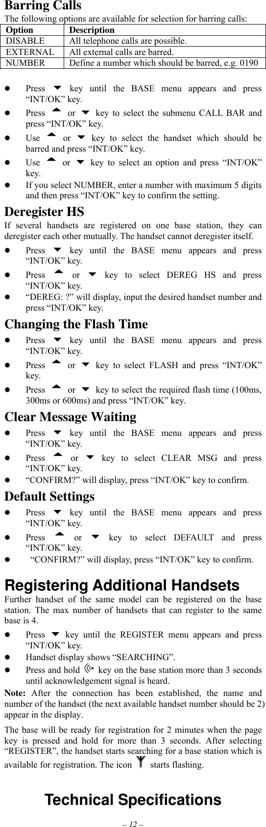 – 12 – Barring Calls The following options are available for selection for barring calls: Option Description DISABLE  All telephone calls are possible. EXTERNAL  All external calls are barred. NUMBER  Define a number which should be barred, e.g. 0190   Press   key until the BASE menu appears and press “INT/OK” key.   Press  or   key to select the submenu CALL BAR and press “INT/OK” key.   Use  or   key to select the handset which should be barred and press “INT/OK” key.   Use  or   key to select an option and press “INT/OK” key.   If you select NUMBER, enter a number with maximum 5 digits and then press “INT/OK” key to confirm the setting. Deregister HS If several handsets are registered on one base station, they can deregister each other mutually. The handset cannot deregister itself.   Press   key until the BASE menu appears and press “INT/OK” key.   Press  or   key to select DEREG HS and press “INT/OK” key.   “DEREG: ?” will display, input the desired handset number and press “INT/OK” key. Changing the Flash Time   Press   key until the BASE menu appears and press “INT/OK” key.   Press  or   key to select FLASH and press “INT/OK” key.   Press  or    key to select the required flash time (100ms, 300ms or 600ms) and press “INT/OK” key. Clear Message Waiting   Press   key until the BASE menu appears and press “INT/OK” key.   Press  or   key to select CLEAR MSG and press “INT/OK” key.   “CONFIRM?” will display, press “INT/OK” key to confirm. Default Settings   Press   key until the BASE menu appears and press “INT/OK” key.   Press  or   key to select DEFAULT and press “INT/OK” key.     “CONFIRM?” will display, press “INT/OK” key to confirm.  Registering Additional Handsets Further handset of the same model can be registered on the base station. The max number of handsets that can register to the same base is 4.   Press   key until the REGISTER menu appears and press “INT/OK” key.   Handset display shows “SEARCHING”.   Press and hold   key on the base station more than 3 seconds until acknowledgement signal is heard. Note: After the connection has been established, the name and number of the handset (the next available handset number should be 2) appear in the display. The base will be ready for registration for 2 minutes when the page key is pressed and hold for more than 3 seconds. After selecting “REGISTER”, the handset starts searching for a base station which is available for registration. The icon   starts flashing.   Technical Specifications         