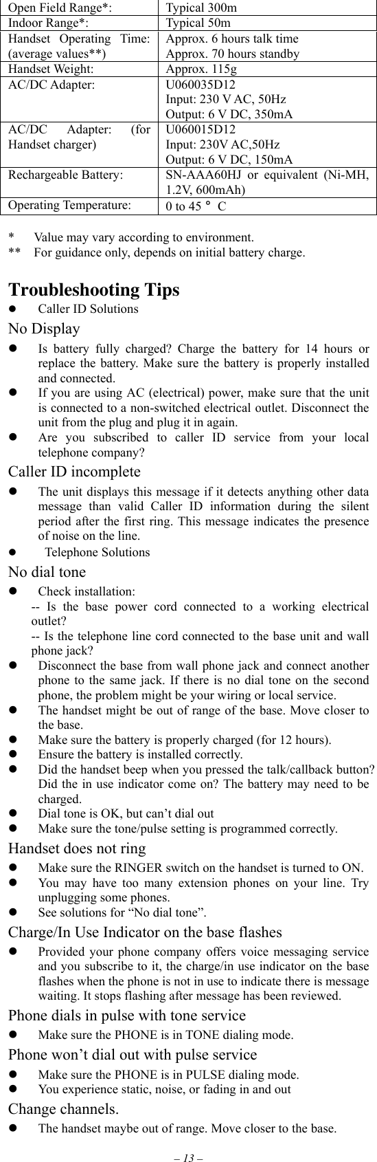 – 13 – Open Field Range*:  Typical 300m Indoor Range*:  Typical 50m Handset Operating Time: (average values**) Approx. 6 hours talk time Approx. 70 hours standby Handset Weight:  Approx. 115g AC/DC Adapter:  U060035D12 Input: 230 V AC, 50Hz Output: 6 V DC, 350mA AC/DC Adapter: (for Handset charger) U060015D12 Input: 230V AC,50Hz   Output: 6 V DC, 150mA Rechargeable Battery:  SN-AAA60HJ or equivalent (Ni-MH, 1.2V, 600mAh) Operating Temperature:  0 to 45 °C  *      Value may vary according to environment. **    For guidance only, depends on initial battery charge.  Troubleshooting Tips     Caller ID Solutions No Display   Is battery fully charged? Charge the battery for 14 hours or replace the battery. Make sure the battery is properly installed and connected.   If you are using AC (electrical) power, make sure that the unit is connected to a non-switched electrical outlet. Disconnect the unit from the plug and plug it in again.   Are you subscribed to caller ID service from your local telephone company? Caller ID incomplete   The unit displays this message if it detects anything other data message than valid Caller ID information during the silent period after the first ring. This message indicates the presence of noise on the line.    Telephone Solutions No dial tone   Check installation: -- Is the base power cord connected to a working electrical outlet? -- Is the telephone line cord connected to the base unit and wall phone jack?   Disconnect the base from wall phone jack and connect another phone to the same jack. If there is no dial tone on the second phone, the problem might be your wiring or local service.   The handset might be out of range of the base. Move closer to the base.   Make sure the battery is properly charged (for 12 hours).   Ensure the battery is installed correctly.   Did the handset beep when you pressed the talk/callback button? Did the in use indicator come on? The battery may need to be charged.   Dial tone is OK, but can’t dial out   Make sure the tone/pulse setting is programmed correctly. Handset does not ring   Make sure the RINGER switch on the handset is turned to ON.   You may have too many extension phones on your line. Try unplugging some phones.   See solutions for “No dial tone”. Charge/In Use Indicator on the base flashes   Provided your phone company offers voice messaging service and you subscribe to it, the charge/in use indicator on the base flashes when the phone is not in use to indicate there is message waiting. It stops flashing after message has been reviewed. Phone dials in pulse with tone service   Make sure the PHONE is in TONE dialing mode. Phone won’t dial out with pulse service   Make sure the PHONE is in PULSE dialing mode.   You experience static, noise, or fading in and out Change channels.   The handset maybe out of range. Move closer to the base. 