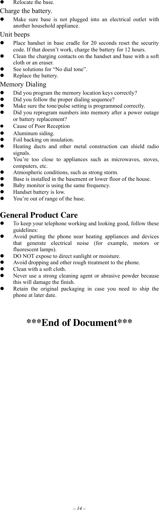 – 14 –   Relocate the base. Charge the battery.   Make sure base is not plugged into an electrical outlet with another household appliance. Unit beeps   Place handset in base cradle for 20 seconds reset the security code. If that doesn’t work, charge the battery for 12 hours.   Clean the charging contacts on the handset and base with a soft cloth or an eraser.   See solutions for “No dial tone”.   Replace the battery. Memory Dialing   Did you program the memory location keys correctly?   Did you follow the proper dialing sequence?   Make sure the tone/pulse setting is programmed correctly.   Did you reprogram numbers into memory after a power outage or battery replacement?   Cause of Poor Reception   Aluminum siding.   Foil backing on insulation.   Heating ducts and other metal construction can shield radio signals.   You’re too close to appliances such as microwaves, stoves, computers, etc.   Atmospheric conditions, such as strong storm.   Base is installed in the basement or lower floor of the house.   Baby monitor is using the same frequency.   Handset battery is low.   You’re out of range of the base.  General Product Care   To keep your telephone working and looking good, follow these guidelines:   Avoid putting the phone near heating appliances and devices that generate electrical noise (for example, motors or fluorescent lamps).   DO NOT expose to direct sunlight or moisture.   Avoid dropping and other rough treatment to the phone.   Clean with a soft cloth.   Never use a strong cleaning agent or abrasive powder because this will damage the finish.   Retain the original packaging in case you need to ship the phone at later date.   ***End of Document***  