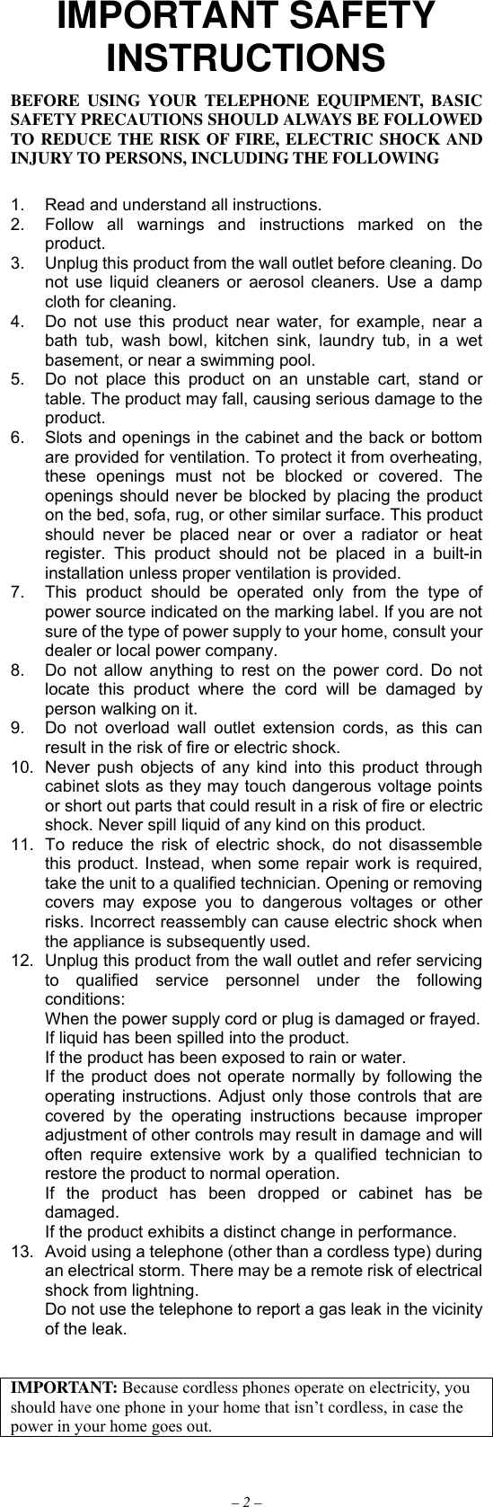 – 2 – IMPORTANT SAFETY INSTRUCTIONS BEFORE USING YOUR TELEPHONE EQUIPMENT, BASIC SAFETY PRECAUTIONS SHOULD ALWAYS BE FOLLOWED TO REDUCE THE RISK OF FIRE, ELECTRIC SHOCK AND INJURY TO PERSONS, INCLUDING THE FOLLOWING  1.  Read and understand all instructions. 2.  Follow all warnings and instructions marked on the product. 3.  Unplug this product from the wall outlet before cleaning. Do not use liquid cleaners or aerosol cleaners. Use a damp cloth for cleaning. 4.  Do not use this product near water, for example, near a bath tub, wash bowl, kitchen sink, laundry tub, in a wet basement, or near a swimming pool. 5.  Do not place this product on an unstable cart, stand or table. The product may fall, causing serious damage to the product. 6.  Slots and openings in the cabinet and the back or bottom are provided for ventilation. To protect it from overheating, these openings must not be blocked or covered. The openings should never be blocked by placing the product on the bed, sofa, rug, or other similar surface. This product should never be placed near or over a radiator or heat register. This product should not be placed in a built-in installation unless proper ventilation is provided. 7.  This product should be operated only from the type of power source indicated on the marking label. If you are not sure of the type of power supply to your home, consult your dealer or local power company. 8.  Do not allow anything to rest on the power cord. Do not locate this product where the cord will be damaged by person walking on it. 9.  Do not overload wall outlet extension cords, as this can result in the risk of fire or electric shock. 10.  Never push objects of any kind into this product through cabinet slots as they may touch dangerous voltage points or short out parts that could result in a risk of fire or electric shock. Never spill liquid of any kind on this product. 11.  To reduce the risk of electric shock, do not disassemble this product. Instead, when some repair work is required, take the unit to a qualified technician. Opening or removing covers may expose you to dangerous voltages or other risks. Incorrect reassembly can cause electric shock when the appliance is subsequently used. 12.  Unplug this product from the wall outlet and refer servicing to qualified service personnel under the following conditions:   When the power supply cord or plug is damaged or frayed.   If liquid has been spilled into the product.   If the product has been exposed to rain or water.   If the product does not operate normally by following the operating instructions. Adjust only those controls that are covered by the operating instructions because improper adjustment of other controls may result in damage and will often require extensive work by a qualified technician to restore the product to normal operation.   If the product has been dropped or cabinet has be damaged.   If the product exhibits a distinct change in performance. 13.  Avoid using a telephone (other than a cordless type) during an electrical storm. There may be a remote risk of electrical shock from lightning.   Do not use the telephone to report a gas leak in the vicinity of the leak.   IMPORTANT: Because cordless phones operate on electricity, you should have one phone in your home that isn’t cordless, in case the power in your home goes out.  