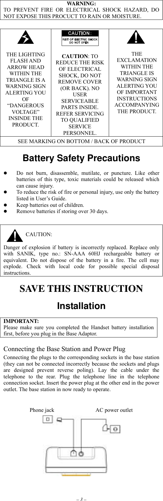 – 3 – WARNING: TO PREVENT FIRE OR ELECTRICAL SHOCK HAZARD, DO NOT EXPOSE THIS PROCUCT TO RAIN OR MOISTURE.    THE LIGHTING FLASH AND ARROW HEAD WITHIN THE TRIANGLE IS A WARNING SIGN ALERTING YOU OF “DANGEROUS VOLTAGE” INSINDE THE PRODUCT.   CAUTION: TO REDUCE THE RISK OF ELECTRICAL SHOCK, DO NOT REMOVE COVER (OR BACK). NO USER SERVICEABLE PARTS INSIDE. REFER SERVICING TO QUALIFIED SERVICE PERSONNEL.   THE EXCLAMATION WITHIN THE TRIANGLE IS WARNING SIGN ALERTING YOU OF IMPORTANT INSTRUCTIONS ACCOMPANYING THE PRODUCT. SEE MARKING ON BOTTOM / BACK OF PRODUCT  Battery Safety Precautions           Do not burn, disassemble, mutilate, or puncture. Like other batteries of this type, toxic materials could be released which can cause injury.   To reduce the risk of fire or personal injury, use only the battery listed in User’s Guide.   Keep batteries out of children.   Remove batteries if storing over 30 days.   CAUTION:  Danger of explosion if battery is incorrectly replaced. Replace only with SANIK, type no.: SN-AAA 60HJ rechargeable battery or equivalent. Do not dispose of the battery in a fire. The cell may explode. Check with local code for possible special disposal instructions.  SAVE THIS INSTRUCTION  Installation  IMPORTANT: Please make sure you completed the Handset battery installation first, before you plug in the Base Adaptor.  Connecting the Base Station and Power Plug Connecting the plugs to the corresponding sockets in the base station (they can not be connected incorrectly because the sockets and plugs are designed prevent reverse poling). Lay the cable under the telephone to the rear. Plug the telephone line in the telephone connection socket. Insert the power plug at the other end in the power outlet. The base station in now ready to operate.       AC power outlet Phone jack 